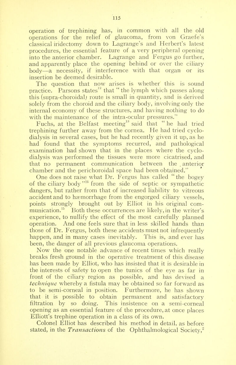 operation of trephining has, in common with all the old operations for the relief of glaucoma, from von Graefe's classical iridectomy down to Lagrange's and Herbert's latest procedures, the essential feature of a very peripheral opening into the anterior chamber. Lagrange and Fergus go further, and apparently place the opening behind or over the ciliary body—a necessity, if interference with that organ or its insertion be deemed desirable. The question that now arises is whether this is sound practice. Parsons states12 that  the lymph which passes along this (supra-choroidal; route is small in quantity, and is derived solely from the choroid and the ciliary body, involving only the internal economy of these structures, and having nothing to do with the maintenance of the intra-ocular pressures. Fuchs, at the Belfast meeting13 said that  he had tried trephining further away from the cornea. He had tried cyclo- dialysis in several cases, but he had recently given it up, as he had found that the symptoms recurred, and pathological examination had shown that in the places where the cyclo- dialysis was performed the tissues were more cicatrised, and that no permanent communication between the , anterior chamber and the perichoroidal space had been obtained. One does not raise what Dr. Fergus has called  the bogey of the ciliary body ,,u from the side of septic or sympathetic dangers, but rather from that of increased liability to vitreous accident and to haemorrhage from the engorged ciliary vessels, points strongly brought out by Elliot in his original com- munication.10 Both these occurrences are likely, in the writer's experience, to nullify the effect of the most carefully planned operation. And one feels sure that in less skilled hands than those of Dr. Fergus, both these accidents must not infrequently happen, and in many cases inevitably. This is, and ever has been, the danger of all previous glaucoma operations. Now the one notable advance of recent times which really breaks fresh ground in the operative treatment of this disease has been made by Elliot, who has insisted that it is desirable in the interests of safety to open the tunics of the eye as far in front of the ciliary region as possible, and has devised a technique whereby a fistula may be obtained so far forward as to be semi-corneal in position. Furthermore, he has shown that it is possible to obtain permanent and satisfactory filtration by so doing. This insistence on a semi-corneal opening as an essential feature of the procedure, at once places Elliott's trephine operation in a class of its own. Colonel Elliot has described his method in detail, as before stated, in the Transactions of the Ophthalmological Society,2