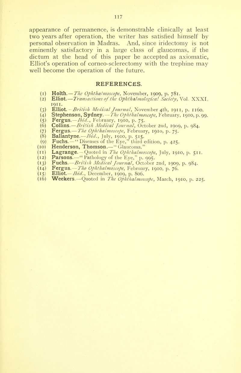 appearance of permanence, is demonstrable clinically at least two years after operation, the writer has satisfied himself by personal observation in Madras. And, since iridectomy is not eminently satisfactory in a large class of glaucomas, if the dictum at the head of this paper be accepted as axiomatic, Elliot's operation of corneo-sclerectomy with the trephine may well become the operation of the future. REFERENCES. (1) Holth.— The Ophthalmoscope, November, 1909, p. 781. (2) Elliot. — Transactions of the Ophthalmological Society, Vol. XXXI. 1911. (3) Elliot. - British Medical Journal, November 4th, 1911, p. 1160. (4) Stephenson, Sydney. — The Ophthalmoscope, February, 1910, p. 99. (5) Fergus.—Ibid., February, 1910, p. 75. (6) Collins.—British Medical Journal, October 2nd, 1909, p. 984. (7) Fergus.— The Ophthalmoscope, February, 1910, p. 75. (8) Ballantyne.—Ibid., July, 1910, p. 515. (9) Fuchs. —  Diseases of the Eye, third edition, p. 425. (10) Henderson, Thomson.—  Glaucoma. (11) Lagrange.—Quoted in The Ophthalmoscope, July, 1910, p. 511. (12) Parsons.—Pathology of the Eye, p. 995. (13) Fuchs.—British Medical Journal, October 2nd, 1909, p. 984. (14) Fergus. — Tho Ophthahnoscope, February, 1910, p. 76. (15) Elliot.—Ibid., December, 1909, p. 806. (16) Weekers.—Quoted in The Ophthalmoscope, March, 1910, p. 225. r