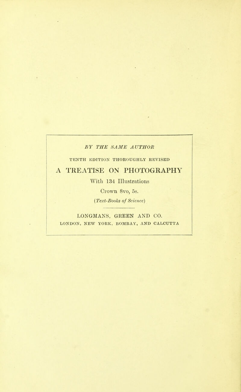 BY THE SAME AUTHOR TENTH EDITION THOROUGHLY REVISED A TREATISE ON PHOTOGRAPHY With 134 Illustrations Crown 8vo, 5s. {Text-Books of Science) LONGMANS, GREEN AND CO. LONDON, NEW YORK, BOMBAY, AND CALCUTTA