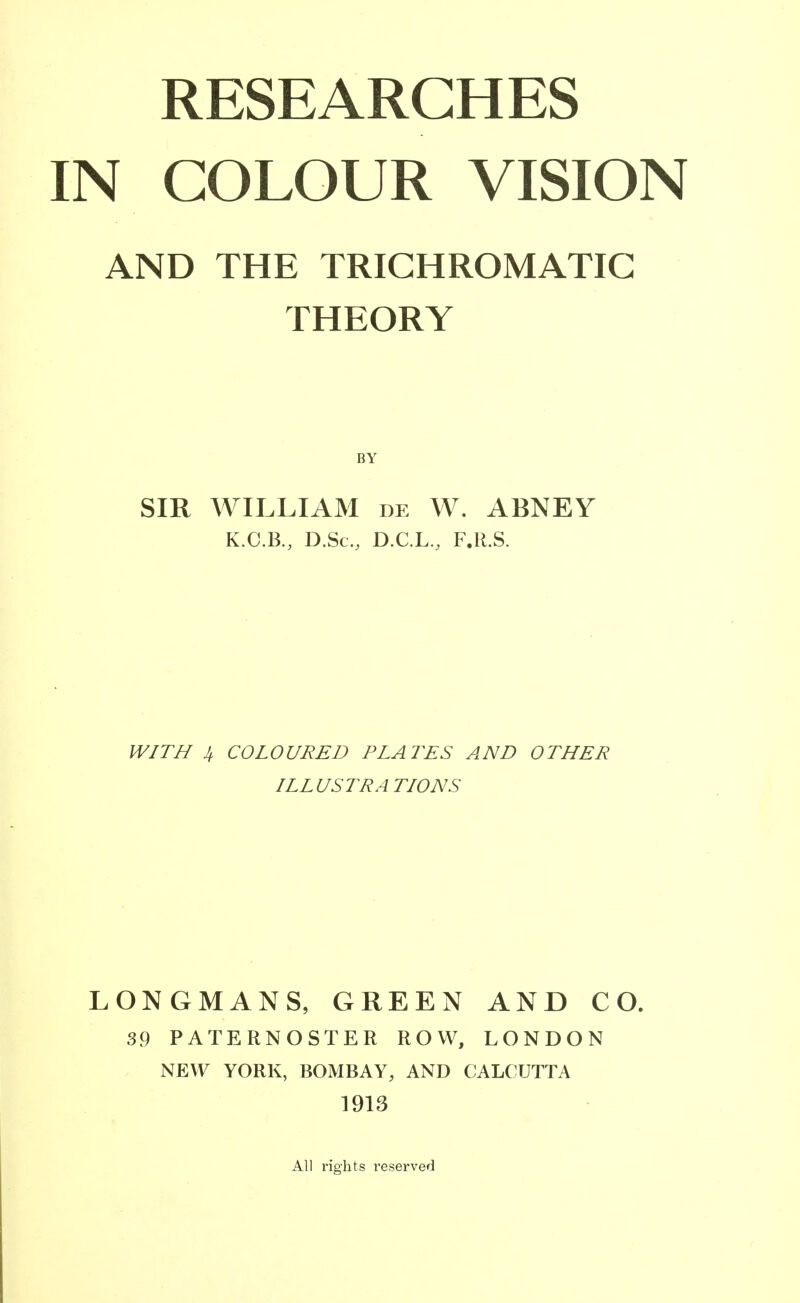 RESEARCHES IN COLOUR VISION AND THE TRICHROMATIC THEORY SIR WILLIAM de W. ABNEY K.C.B., D.Sc, D.C.L., F.R.S. WITH 4. COLOURED PLATES AND OTHER ILLUSTRATIONS LONGMANS, GREEN AND CO. 39 PATERNOSTER ROW, LONDON NEW YORK, BOMBAY, AND CALCUTTA 1913 All rights reserved