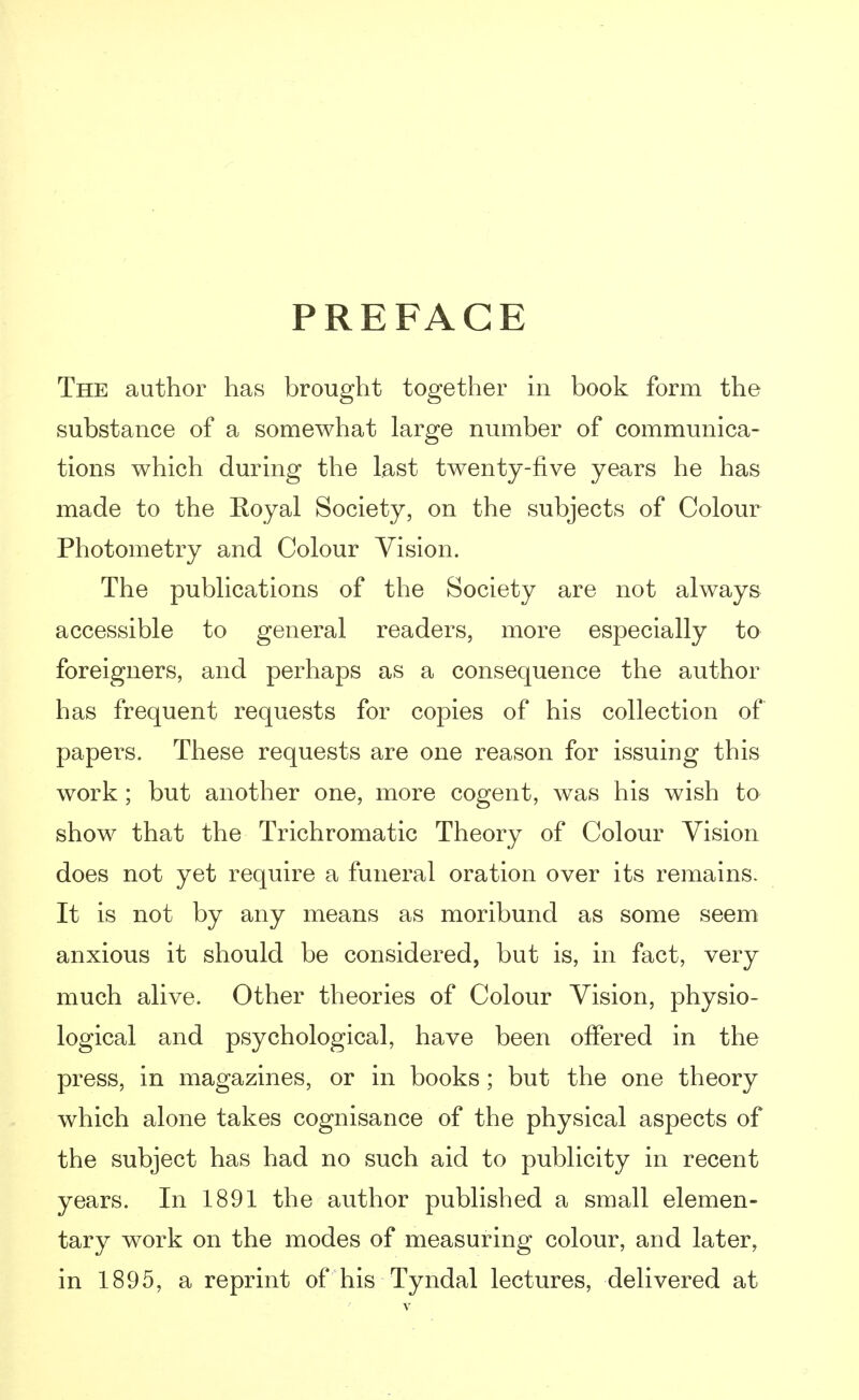 PREFACE The author has brought together in book form the substance of a somewhat large number of communica- tions which during the last twenty-five years he has made to the Royal Society, on the subjects of Colour Photometry and Colour Vision. The publications of the Society are not always accessible to general readers, more especially to foreigners, and perhaps as a consequence the author has frequent requests for copies of his collection of papers. These requests are one reason for issuing this work ; but another one, more cogent, was his wish to show that the Trichromatic Theory of Colour Vision does not yet require a funeral oration over its remains. It is not by any means as moribund as some seem anxious it should be considered, but is, in fact, very much alive. Other theories of Colour Vision, physio- logical and psychological, have been offered in the press, in magazines, or in books; but the one theory which alone takes cognisance of the physical aspects of the subject has had no such aid to publicity in recent years. In 1891 the author published a small elemen- tary work on the modes of measuring colour, and later, in 1895, a reprint of his Tyndal lectures, delivered at