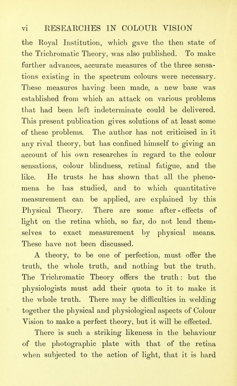 the Royal Institution, which gave the then state of the Trichromatic Theory, was also published. To make further advances, accurate measures of the three sensa- tions existing in the spectrum colours were necessary. These measures having been made, a new base was established from which an attack on various problems that had been left indeterminate could be delivered. This present publication gives solutions of at least some of these problems. The author has not criticised in it any rival theory, but has confined himself to giving an account of his own researches in regard to the colour sensations, colour blindness, retinal fatigue, and the like. He trusts he has shown that all the pheno- mena he has studied, and to which quantitative measurement can be applied, are explained by this Physical Theory. There are some after - effects of light on the retina which, so far, do not lend them- selves to exact measurement by physical means. These have not been discussed. A theory, to be one of perfection, must offer the truth, the whole truth, and nothing but the truth. The Trichromatic Theory offers the truth: but the physiologists must add their quota to it to make it the whole truth. There may be difficulties in welding together the physical and physiological aspects of Colour Vision to make a perfect theory, but it will be effected. There is such a striking likeness in the behaviour of the photographic plate with that of the retina when subjected to the action of light, that it is hard