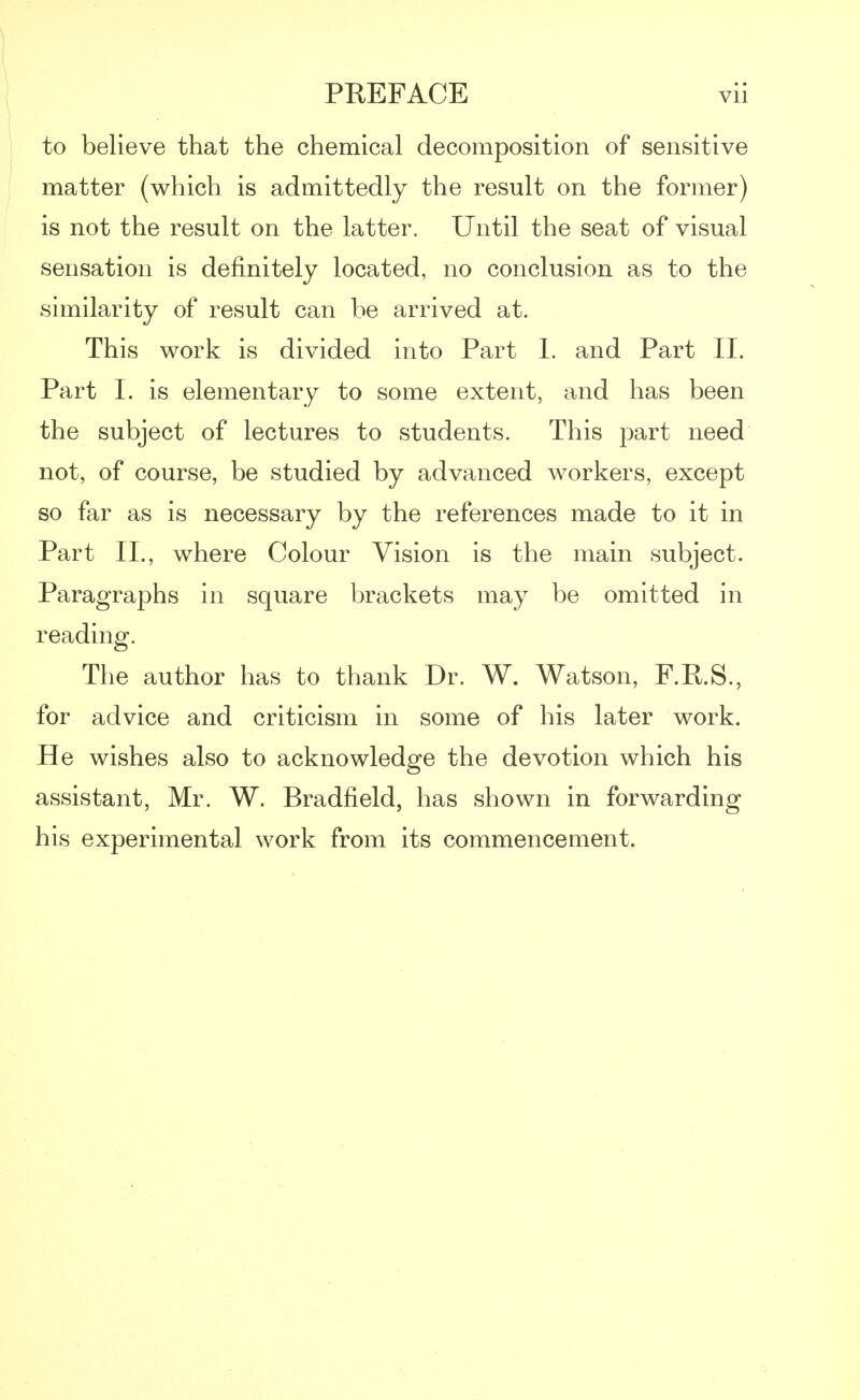to believe that the chemical decomposition of sensitive matter (which is admittedly the result on the former) is not the result on the latter. Until the seat of visual sensation is definitely located, no conclusion as to the similarity of result can be arrived at. This work is divided into Part 1. and Part II. Part I. is elementary to some extent, and has been the subject of lectures to students. This part need not, of course, be studied by advanced workers, except so far as is necessary by the references made to it in Part II., where Colour Vision is the main subject. Paragraphs in square brackets may be omitted in reading. The author has to thank Dr. W. Watson, F.R.S., for advice and criticism in some of his later work. He wishes also to acknowledge the devotion which his assistant, Mr. W. Bradfield, has shown in forwarding his experimental work from its commencement.