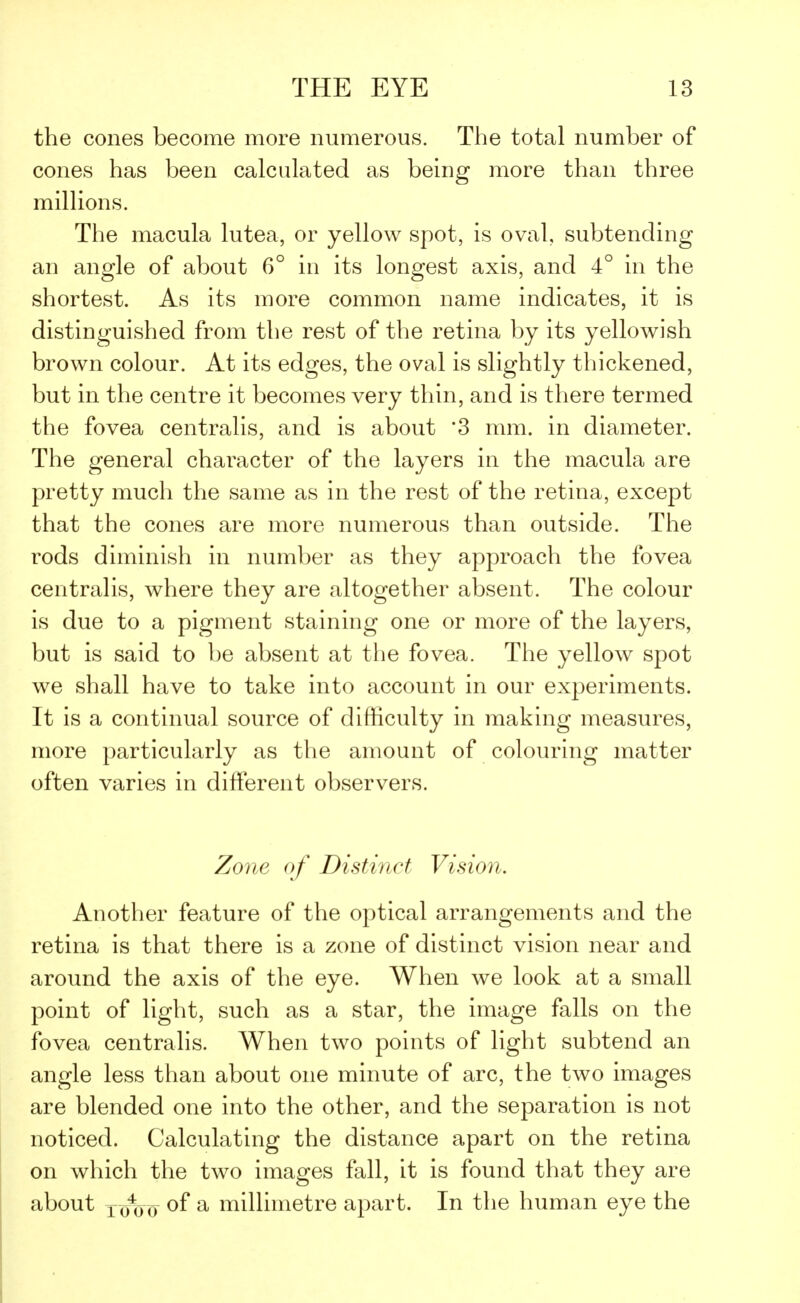the cones become more numerous. The total number of cones has been calculated as being more than three millions. The macula lutea, or yellow spot, is oval, subtending an angle of about 6° in its longest axis, and 4° in the shortest. As its more common name indicates, it is distinguished from the rest of the retina by its yellowish brown colour. At its edges, the oval is slightly thickened, but in the centre it becomes very thin, and is there termed the fovea centralis, and is about *3 mm. in diameter. The general character of the layers in the macula are pretty much the same as in the rest of the retina, except that the cones are more numerous than outside. The rods diminish in number as they approach the fovea centralis, where they are altogether absent. The colour is due to a pigment staining one or more of the layers, but is said to be absent at the fovea. The yellow spot we shall have to take into account in our experiments. It is a continual source of difficulty in making measures, more particularly as the amount of colouring matter often varies in different observers. Zone of Distinct Vision. Another feature of the optical arrangements and the retina is that there is a zone of distinct vision near and around the axis of the eye. When we look at a small point of light, such as a star, the image falls on the fovea centralis. When two points of light subtend an angle less than about one minute of arc, the two images are blended one into the other, and the separation is not noticed. Calculating the distance apart on the retina on which the two images fall, it is found that they are about xoIjo °f a millimetre apart. In the human eye the