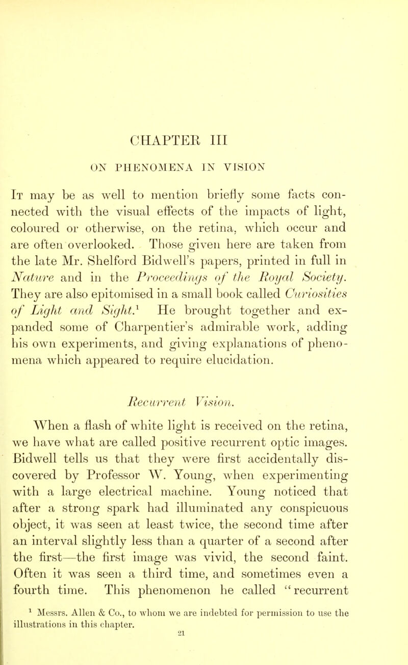 CHAPTER III ON PHENOMENA IN VISION It may be as well to mention briefly some facts con- nected with the visual effects of the impacts of light, coloured or otherwise, on the retina, which occur and are often overlooked. Those given here are taken from the late Mr. Shelford Bidwell's papers, printed in full in Nature and in the Proceedings of the Royal Society. They are also epitomised in a small book called Curiosities of Light and Sight.1 He brought together and ex- panded some of Charpentier's admirable work, adding his own experiments, and giving explanations of pheno- mena which appeared to require elucidation. Recurrent Vision. When a flash of white light is received on the retina, we have what are called positive recurrent optic images. Bidwell tells us that they were first accidentally dis- covered by Professor W. Young, when experimenting with a large electrical machine. Young noticed that after a strong spark had illuminated any conspicuous object, it was seen at least twice, the second time after an interval slightly less than a quarter of a second after the first—the first image was vivid, the second faint. Often it was seen a third time, and sometimes even a fourth time. This phenomenon he called recurrent 1 Messrs. Allen & Co., to whom we are indebted for permission to use the illustrations in this chapter.