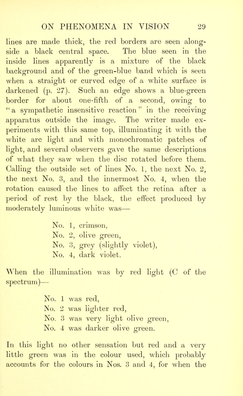 lines are made thick, the red borders are seen along- side a black central space. The blue seen in the inside lines apparently is a mixture of the black background and of the green-blue band which is seen when a straight or curved edge of a white surface is darkened (p. 27). Such an edge shows a blue-green border for about one-fifth of a second, owing to  a sympathetic insensitive reaction in the receiving apparatus outside the image. The writer made ex- periments with this same top, illuminating it with the white arc light and with monochromatic patches of light, and several observers gave the same descriptions of what they saw when the disc rotated before them. Galling the outside set of lines No. 1, the next No. 2, the next No. 3, and the innermost No. 4, when the rotation caused the lines to affect the retina after a period of rest by the black, the effect produced by moderately luminous white was— No. 1, crimson, No. 2, olive green, No. 3, grey (slightly violet), No. 4, dark violet. When the illumination was by red light (C of the spectrum)— No. 1 was red, No. 2 was lighter red, No. 3 was very light olive green, No. 4 was darker olive green. In this light no other sensation but red and a very little green was in the colour used, which probably accounts for the colours in Nos. 3 and 4, for when the