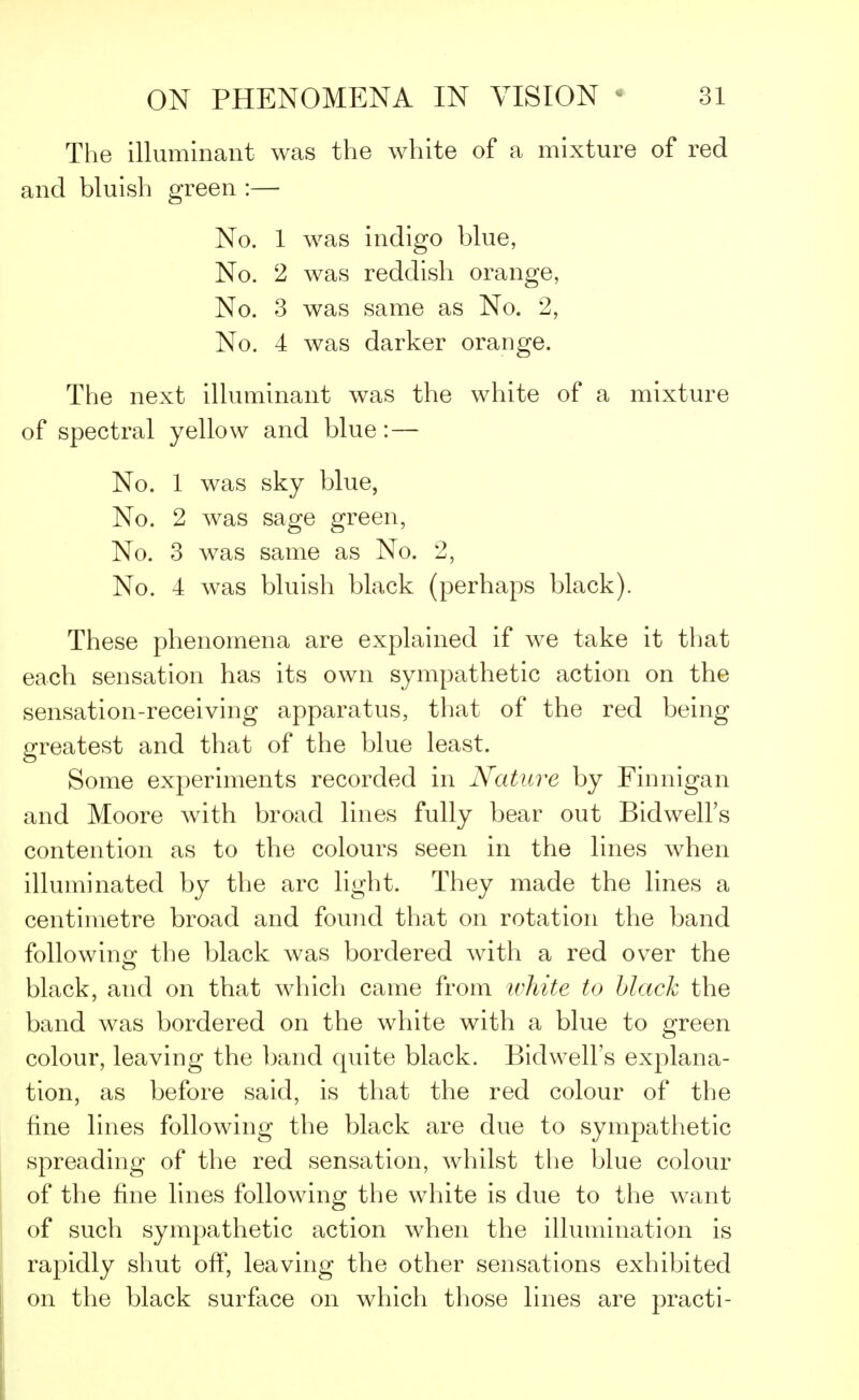 The illuminant was the white of a mixture of red and bluish green :— No. 1 was indigo blue, No. 2 was reddish orange, No. 3 was same as No. 2, No. 4 was darker orange. The next illuminant was the white of a mixture of spectral yellow and blue: — No. 1 was sky blue, No. 2 was sage green, No. 3 was same as No. 2, No. 4 was bluish black (perhaps black). These phenomena are explained if we take it that each sensation has its own sympathetic action on the sensation-receiving apparatus, that of the red being greatest and that of the blue least. Some experiments recorded in Nature by Finnigan and Moore with broad lines fully bear out Bidwell's contention as to the colours seen in the lines when illuminated by the arc light. They made the lines a centimetre broad and found that on rotation the band following the black was bordered with a red over the black, and on that which came from white to black the band was bordered on the white with a blue to green colour, leaving the band quite black. Bidwell's explana- tion, as before said, is that the red colour of the fine lines following the black are due to sympathetic spreading of the red sensation, whilst the blue colour of the fine lines following the white is due to the want of such sympathetic action when the illumination is rapidly shut oft, leaving the other sensations exhibited on the black surface on which those lines are practi-