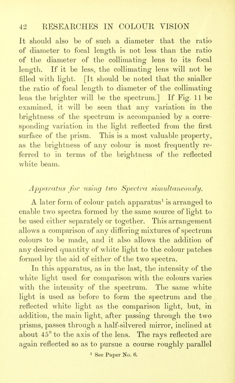 It should also be of such a diameter that the ratio of diameter to focal length is not less than the ratio of the diameter of the collimating lens to its focal length. If it be less, the collimating lens will not be filled with light. [It should be noted that the smaller the ratio of focal length to diameter of the collimating lens the brighter will be the spectrum.] If Fig. 11 be examined, it will be seen that any variation in the brightness of the spectrum is accompanied by a corre- sponding variation in the light reflected from the first surface of the prism. This is a most valuable property, as the brightness of any colour is most frequently re- ferred to in terms of the brightness of the reflected white beam. Apparatus for using two Spectra simultaneously. A later form of colour patch apparatus1 is arranged to enable two spectra formed by the same source of light to be used either separately or together. This arrangement allows a comparison of any differing mixtures of spectrum colours to be made, and it also allows the addition of any desired quantity of white light to the colour patches formed by the aid of either of the two spectra. In this apparatus, as in the last, the intensity of the white light used for comparison with the colours varies with the intensity of the spectrum. The same white light is used as before to form the spectrum and the reflected white light as the comparison light, but, in addition, the main light, after passing through the two prisms, passes through a half-silvered mirror, inclined at about 45° to the axis of the lens. The rays reflected are again reflected so as to pursue a course roughly parallel 1 See Paper No. 6.