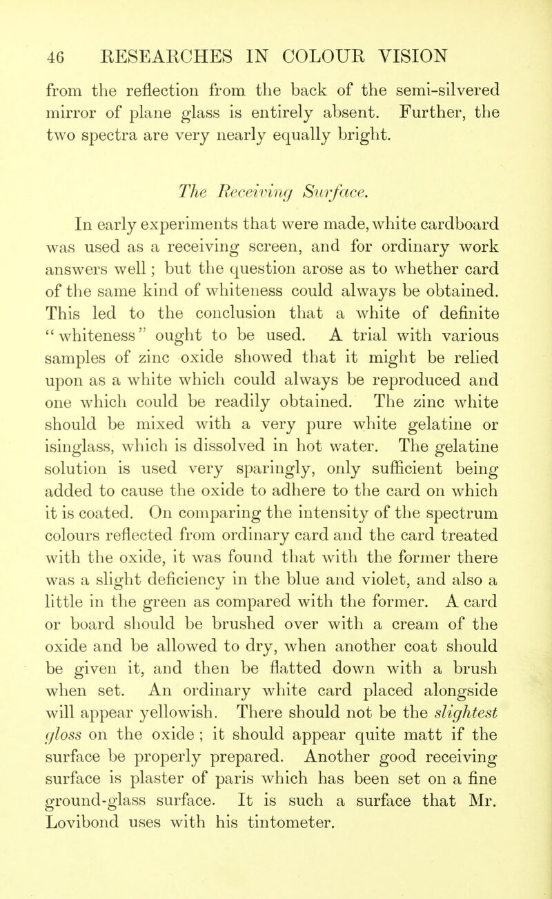 from the reflection from the back of the semi-silvered mirror of plane glass is entirely absent. Further, the two spectra are very nearly equally bright. The Receiving Surface. In early experiments that were made, white cardboard was used as a receiving screen, and for ordinary work answers well; but the question arose as to whether card of the same kind of whiteness could always be obtained. This led to the conclusion that a white of definite whiteness ought to be used. A trial with various samples of zinc oxide showed that it might be relied upon as a white which could always be reproduced and one which could be readily obtained. The zinc white should be mixed with a very pure white gelatine or isinglass, which is dissolved in hot water. The gelatine solution is used very sparingly, only sufficient being added to cause the oxide to adhere to the card on which it is coated. On comparing the intensity of the spectrum colours reflected from ordinary card and the card treated with the oxide, it was found that with the former there was a slight deficiency in the blue and violet, and also a little in the green as compared with the former. A card or board should be brushed over with a cream of the oxide and be allowed to dry, when another coat should be given it, and then be flatted down with a brush when set. An ordinary white card placed alongside will appear yellowish. There should not be the slightest gloss on the oxide ; it should appear quite matt if the surface be properly prepared. Another good receiving surface is plaster of paris which has been set on a fine ground-glass surface. It is such a surface that Mr. Lovibond uses with his tintometer.