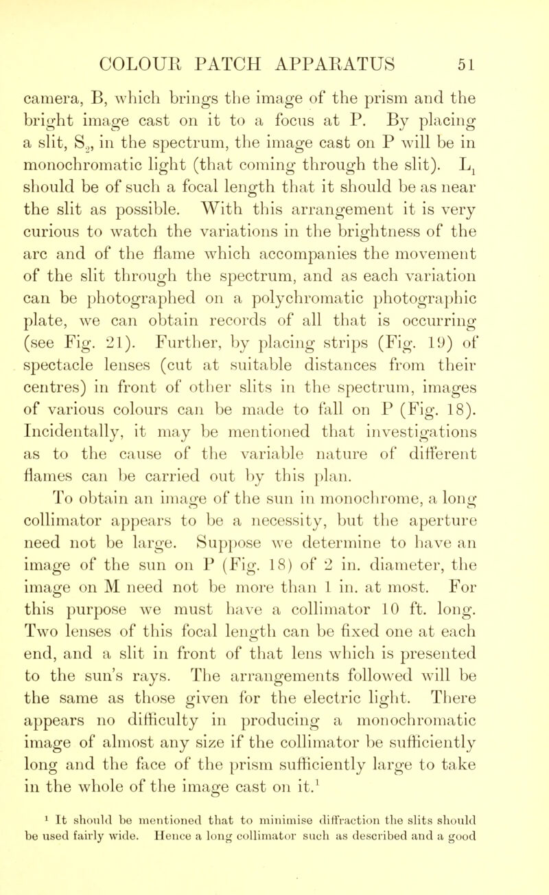 camera, B, which brings the image of the prism and the bright image cast on it to a focus at P. By placing a slit, S2, in the spectrum, the image cast on P will be in monochromatic light (that coming through the slit). Lx should be of such a focal length that it should be as near the slit as possible. With this arrangement it is very curious to watch the variations in the brightness of the arc and of the flame which accompanies the movement of the slit through the spectrum, and as each variation can be photographed on a polychromatic photographic plate, we can obtain records of all that is occurring (see Fig. 21). Further, by placing strips (Fig. 19) of spectacle lenses (cut at suitable distances from their centres) in front of other slits in the spectrum, images of various colours can be made to fall on P (Fig. 18). Incidentally, it may be mentioned that investigations as to the cause of the variable nature of different flames can be carried out by this plan. To obtain an image of the sun in monochrome, a long collimator appears to be a necessity, but the aperture need not be large. Suppose we determine to have an image of the sun on P (Fig. 18) of 2 in. diameter, the image on M need not be more than 1 in. at most. For this purpose we must have a collimator 10 ft. long. Two lenses of this focal length can be fixed one at each end, and a slit in front of that lens which is presented to the sun's rays. The arrangements followed will be the same as those given for the electric light. There appears no difficulty in producing a monochromatic image of almost any size if the collimator be sufficiently long and the face of the prism sufficiently large to take in the whole of the image cast on it.1 1 It should be mentioned that to minimise diffraction the slits should be used fairly wide. Hence a long collimator such as described and a good