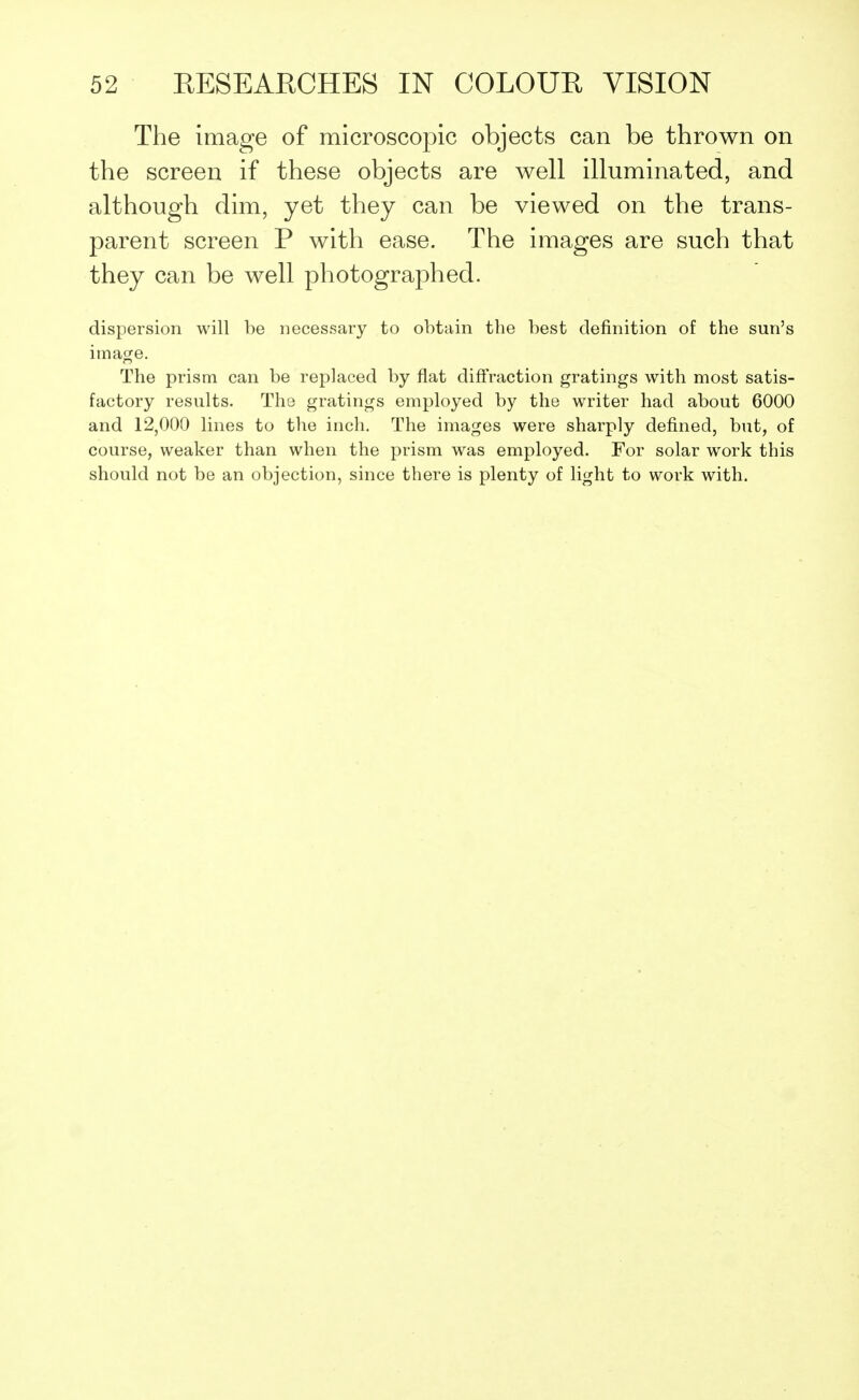 The image of microscopic objects can be thrown on the screen if these objects are well illuminated, and although dim, yet they can be viewed on the trans- parent screen P with ease. The images are such that they can be well photographed. dispersion will be necessary to obtain the best definition of the sun's image. The prism can be replaced by flat diffraction gratings with most satis- factory results. The gratings employed by the writer had about 6000 and 12,000 lines to the inch. The images were sharply defined, but, of course, weaker than when the prism was employed. For solar work this should not be an objection, since there is plenty of light to work with.