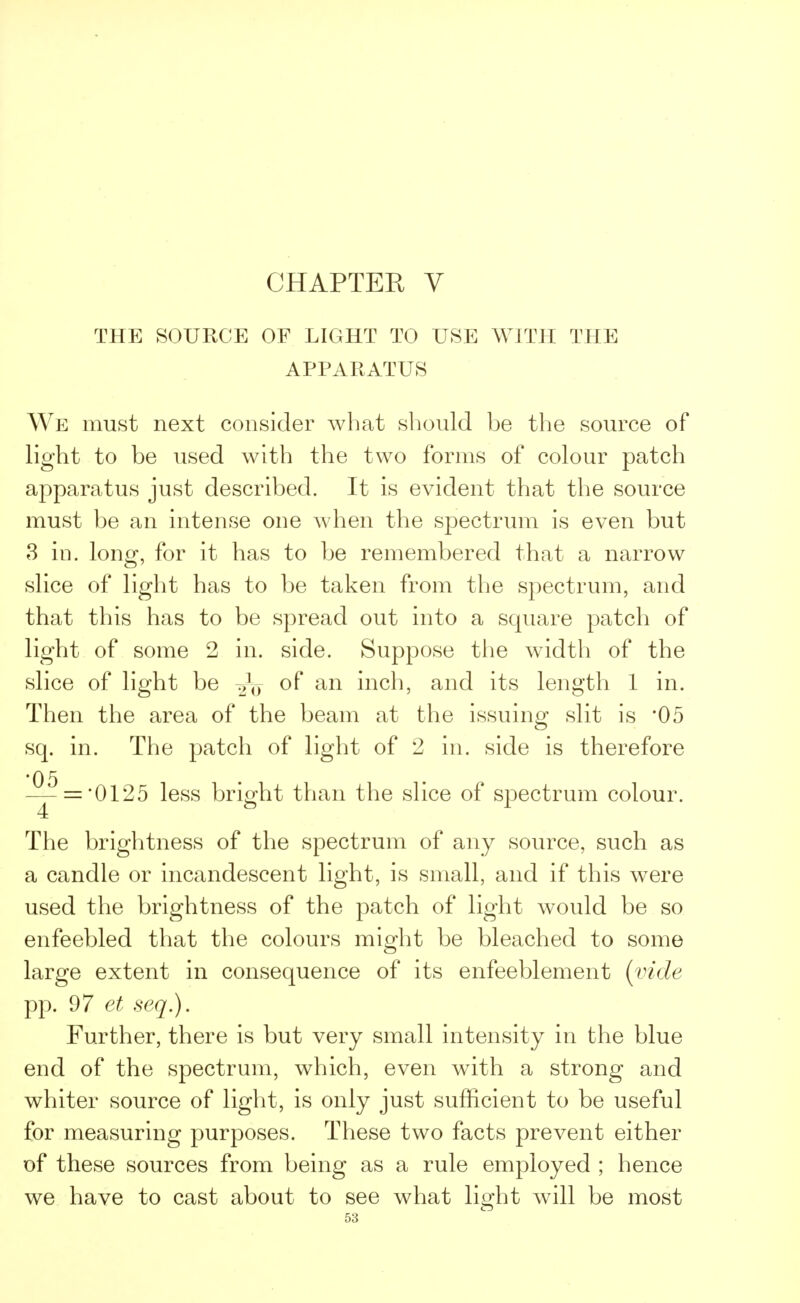 THE SOURCE OF LIGHT TO USE WITH THE APPARATUS We must next consider what should be the source of light to be used with the two forms of colour patch apparatus just described. It is evident that the source must be an intense one when the spectrum is even but 3 in. long, for it has to be remembered that a narrow slice of light has to be taken from the spectrum, and that this has to be spread out into a square patch of light of some 2 in. side. Suppose the width of the slice of light be of an inch, and its length 1 in. Then the area of the beam at the issuing slit is *05 sq. in. The patch of light of 2 in. side is therefore '05 — = '0125 less bright than the slice of spectrum colour. The brightness of the spectrum of any source, such as a candle or incandescent light, is small, and if this were used the brightness of the patch of light would be so enfeebled that the colours might be bleached to some large extent in consequence of its enfeeblement (vide pp. 97. et seq.). Further, there is but very small intensity in the blue end of the spectrum, which, even wTith a strong and whiter source of light, is only just sufficient to be useful for measuring purposes. These two facts prevent either of these sources from being as a rule employed ; hence we have to cast about to see what lio;ht will be most