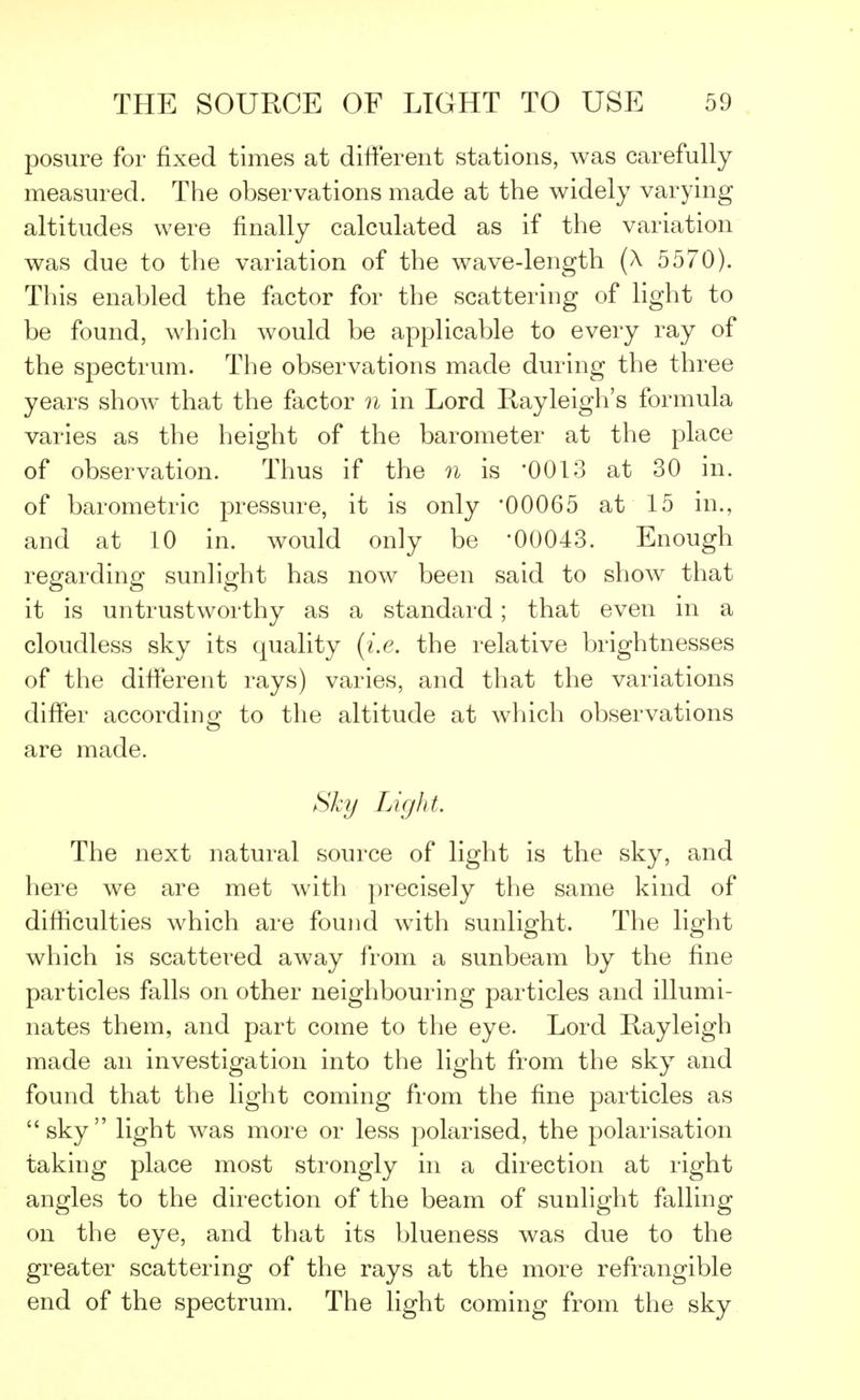 posure for fixed times at different stations, was carefully measured. The observations made at the widely varying altitudes were finally calculated as if the variation was due to the variation of the wave-length (A 5570). This enabled the factor for the scattering of light to be found, which would be applicable to every ray of the spectrum. The observations made during the three years show that the factor n in Lord Rayleigh's formula varies as the height of the barometer at the place of observation. Thus if the n is '0013 at 30 in. of barometric pressure, it is only '00065 at 15 in., and at 10 in. would only be '00043. Enough regarding sunlight has now been said to show that it is untrustworthy as a standard; that even in a cloudless sky its quality {i.e. the relative brightnesses of the different rays) varies, and that the variations differ according to the altitude at which observations are made. Sky Light. The next natural source of light is the sky, and here we are met with precisely the same kind of difficulties which are found with sunlight. The light which is scattered away from a sunbeam by the fine particles falls on other neighbouring particles and illumi- nates them, and part come to the eye. Lord Rayleigh made an investigation into the light from the sky and found that the light coming from the fine particles as sky light was more or less polarised, the polarisation taking place most strongly in a direction at right angles to the direction of the beam of sunlight falling on the eye, and that its blueness was due to the greater scattering of the rays at the more refrangible end of the spectrum. The light coming from the sky