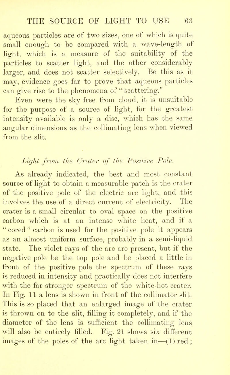 aqueous particles are of two sizes, one of which is quite small enough to be compared with a wave-length of light, which is a measure of the suitability of the particles to scatter light, and the other considerably larger, and does not scatter selectively. Be this as it may, evidence goes far to prove that aqueous particles can give rise to the phenomena of  scattering. Even were the sky free from cloud, it is unsuitable for the purpose of a source of light, for the greatest intensity available is only a disc, which has the same angular dimensions as the collimating lens when viewed from the slit. Light from the Crater of the Positive Pole. As already indicated, the best and most constant source of light to obtain a measurable patch is the crater of the positive pole of the electric arc light, and this involves the use of a direct current of electricity. The crater is a small circular to oval space on the positive carbon which is at an intense white heat, and if a cored carbon is used for the positive pole it appears as an almost uniform surface, probably in a semi-liquid state. The violet rays of the arc are present, but if the negative pole be the top pole and be placed a little in front of the positive pole the spectrum of these rays is reduced in intensity and practically does not interfere with the far stronger spectrum of the white-hot crater. In Fig. 11a lens is shown in front of the collimator slit. This is so placed that an enlarged image of the crater is thrown on to the slit, filling it completely, and if the diameter of the lens is sufficient the collimating lens will also be entirely filled. Fig. 21 shows six different images of the poles of the arc light taken in—(1) red ;