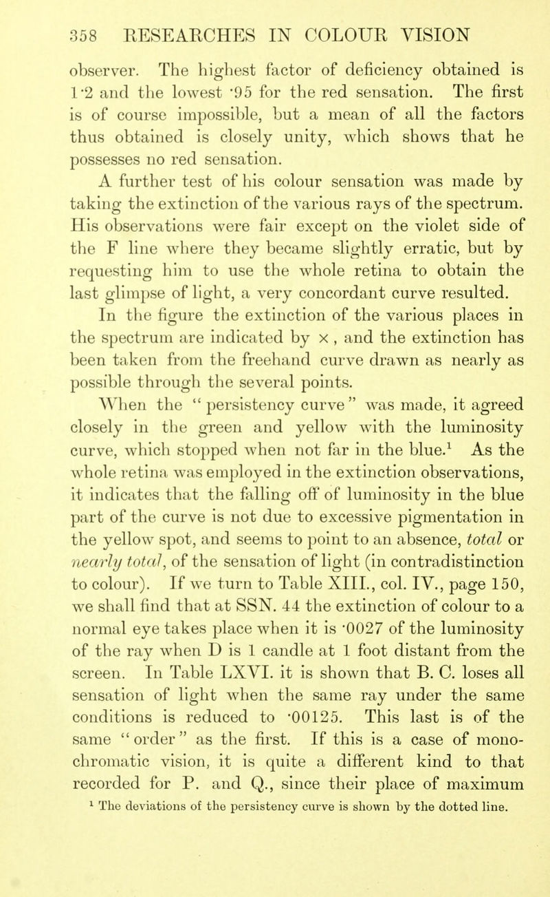 observer. The highest factor of deficiency obtained is 1*2 and the lowest '95 for the red sensation. The first is of course impossible, but a mean of all the factors thus obtained is closely unity, which shows that he possesses no red sensation. A further test of his colour sensation was made by taking the extinction of the various rays of the spectrum. His observations were fair except on the violet side of the F line where they became slightly erratic, but by requesting him to use the whole retina to obtain the last glimpse of light, a very concordant curve resulted. In the figure the extinction of the various places in the spectrum are indicated by x , and the extinction has been taken from the freehand curve drawn as nearly as possible through the several points. When the  persistency curve was made, it agreed closely in the green and yellow with the luminosity curve, which stopped when not far in the blue.1 As the whole retina was employed in the extinction observations, it indicates that the falling off of luminosity in the blue part of the curve is not due to excessive pigmentation in the yellow spot, and seems to point to an absence, total or nearly total, of the sensation of light (in contradistinction to colour). If we turn to Table XIII., col. IV., page 150, we shall find that at SSN. 44 the extinction of colour to a normal eye takes place when it is '0027 of the luminosity of the ray when D is 1 candle at 1 foot distant from the screen. In Table LXVI. it is shown that B. C. loses all sensation of light when the same ray under the same conditions is reduced to '00125. This last is of the same order as the first. If this is a case of mono- chromatic vision, it is quite a different kind to that recorded for P. and Q., since their place of maximum 1 The deviations of the persistency curve is shown by the dotted line.