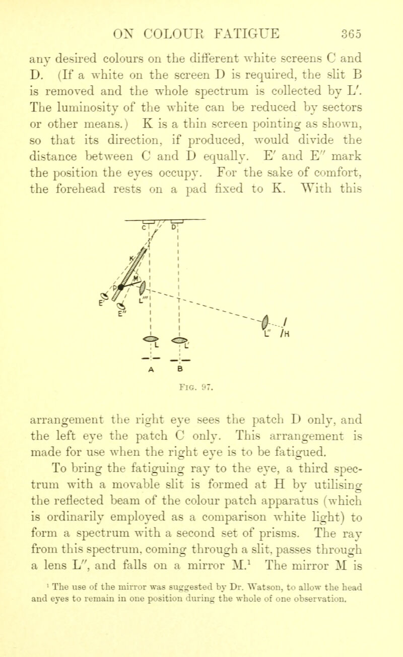 any desired colours on the different white screens C and D. (If a white on the screen D is required, the slit B is removed and the whole spectrum is collected by L'. The luminosity of the white can be reduced by sectors or other means.) K is a thin screen pointing as shown, so that its direction, if produced, would divide the distance between C and D equally. E' and E mark the position the eyes occupy. For the sake of comfort, the forehead rests on a pad fixed to K. With this A b Fig. 97. arrangement the right eye sees the patch D only, and the left eye the patch C only. This arrangement is made for use when the right eve is to be fatigued. To bring the fatiguing ray to the eye, a third spec- trum with a movable slit is formed at H bv utilising the reflected beam of the colour patch apparatus (which is ordinarily employed as a comparison white light) to form a spectrum with a second set of prisms. The rav from this spectrum, coming through a slit, passes through a lens L, and falls on a mirror M.1 The mirror M is 1 The use of the mirror was suggested by Dr. Watson, to allow the head and eyes to remain in one position during the whole of one observation.