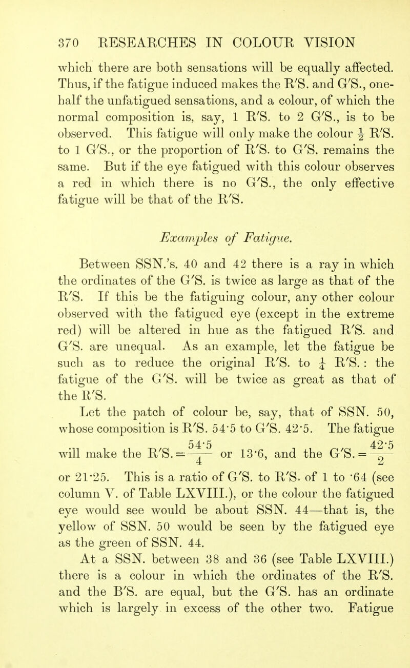 which there are both sensations will be equally affected. Thus, if the fatigue induced makes the R'S. and G'S., one- half the unfatigued sensations, and a colour, of which the normal composition is, say, 1 R'S. to 2 G'S., is to be observed. This fatigue will only make the colour \ R'S. to 1 G'S., or the proportion of R'S. to G'S. remains the same. But if the eye fatigued with this colour observes a red in which there is no G'S., the only effective fatigue will be that of the R'S. Examples of Fatigue. Between SSN.'s. 40 and 42 there is a ray in which the ordinates of the G'S. is twice as large as that of the R'S. If this be the fatiguing colour, any other colour observed with the fatigued eye (except in the extreme red) will be altered in hue as the fatigued R'S. and G'S. are unequal. As an example, let the fatigue be such as to reduce the original R'S. to \ R'S. : the fatigue of the G'S. will be twice as great as that of the R'S. Let the patch of colour be, say, that of SSN. 50, whose composition is R'S. 54*5 to G'S. 42*5. The fatigue 54*5 42*5 will make the R'S.=—r— or 13*6, and the G'S. = —ft- 4 2 or 21-25. This is a ratio of G'S. to R'S. of 1 to *64 (see column V. of Table LXVIIL), or the colour the fatigued eye would see would be about SSN. 44—that is, the yellow of SSN. 50 would be seen by the fatigued eye as the green of SSN. 44. At a SSN. between 38 and 36 (see Table LXVIIL) there is a colour in which the ordinates of the R'S. and the B'S. are equal, but the G'S. has an ordinate which is largely in excess of the other two. Fatigue