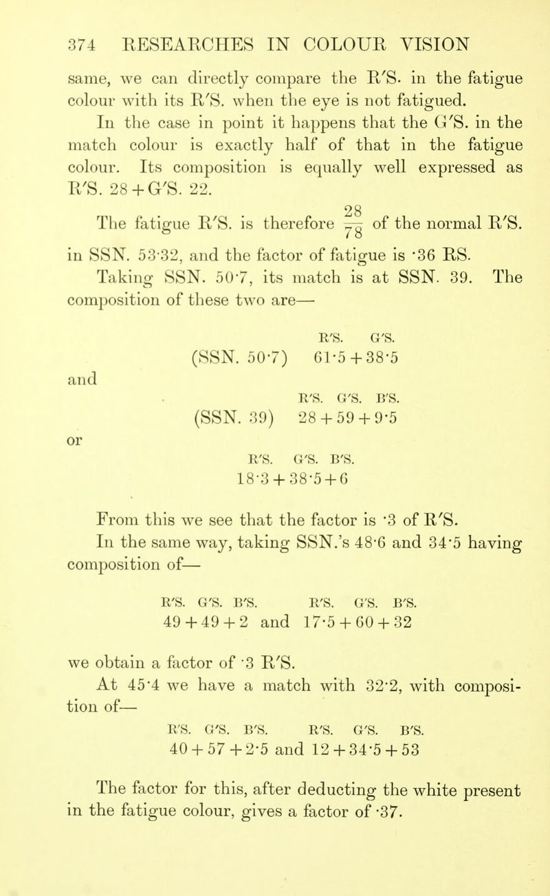same, we can directly compare the R'S- in the fatigue colour with its R'S. when the eye is not fatigued. In the case in point it happens that the G'S. in the match colour is exactly half of that in the fatigue colour. Its composition is equally well expressed as R'S. 28+G'S. 22. 28 The fatigue R'S. is therefore of the normal R'S. in SSN. 53-32, and the factor of fatigue is *36 RS. Taking SSN. 507, its match is at SSN. 39. The composition of these two are— R'S. G'S. (SSN. 507) Gl-5+38'5 R'S. G'S. B'S. (SSN. 39) 28 + 59 + 9-5 R'S. G'S. B'S. 18-3 + 38-5 + 6 From this we see that the factor is '3 of R'S. In the same way, taking SSN.'s 48'6 and 34*5 having composition of— R'S. G'S. B'S. R'S. G'S. B'S. 49 + 49 + 2 and 17-5 +GO+ 32 we obtain a factor of 3 R'S. At 45*4 we have a match with 32*2, with composi- tion of— B'S. G'S. B'S. R'S. G'S. B'S. 40 + 57 + 2-5 and 12 + 34'5 + 53 The factor for this, after deducting the white present in the fatigue colour, gives a factor of -37. and or