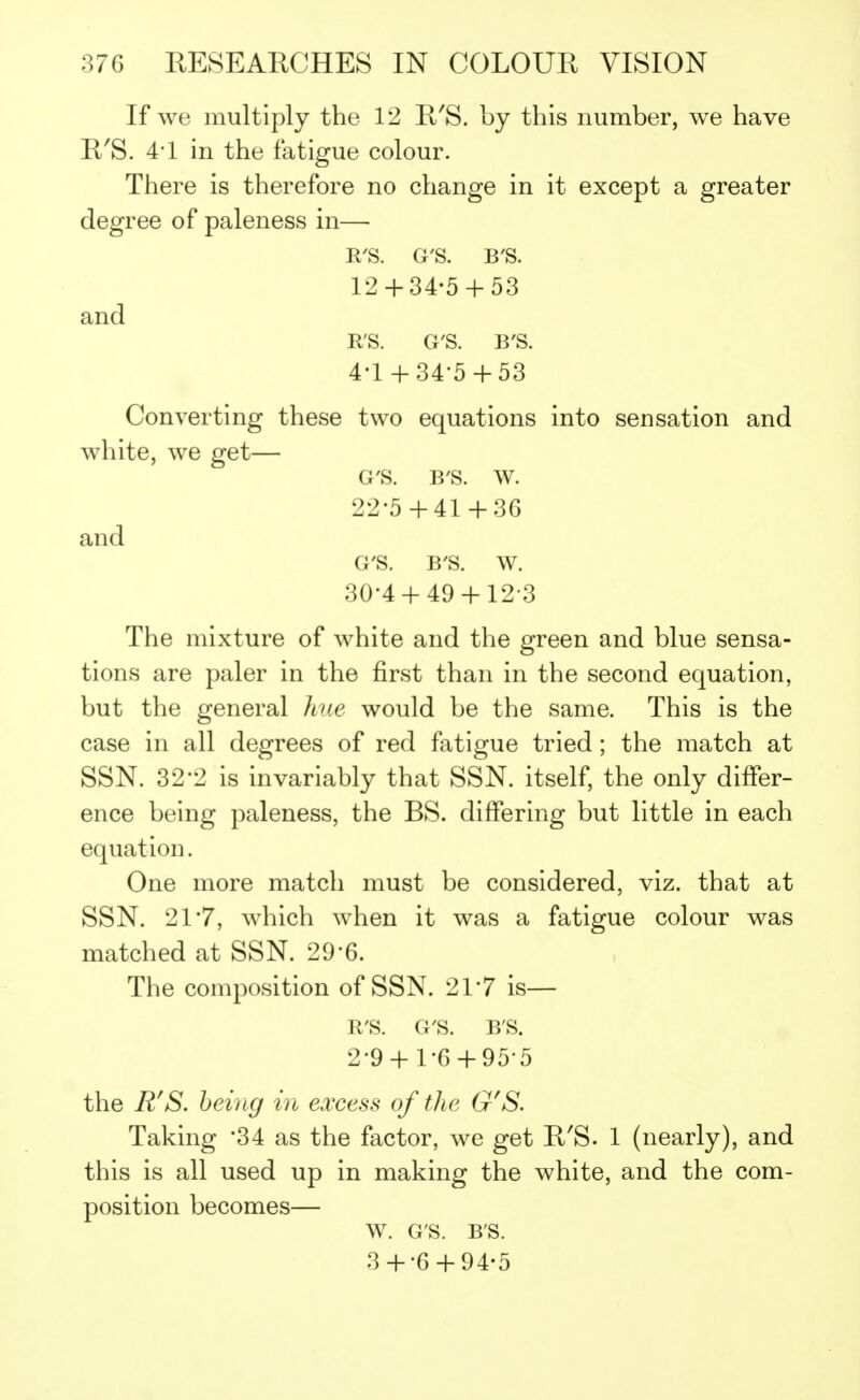 If we multiply the 12 R'S. by this number, we have R'S. 4*1 in the fatigue colour. There is therefore no change in it except a greater degree of paleness in— ITS. G'S. B'S. 12 + 34-5 + 53 and R'S. G'S. B'S. 4-1 + 34-5 + 53 Converting these two equations into sensation and white, we get— G'S. B'S. w. 22-5+41+3G and G'S. B'S. w. 30-4 + 49 + 12 3 The mixture of white and the green and blue sensa- tions are paler in the first than in the second equation, but the general hue would be the same. This is the case in all degrees of red fatigue tried; the match at SSN. 32-2 is invariably that SSN. itself, the only differ- ence being paleness, the BS. differing but little in each equation. One more match must be considered, viz. that at SSN. 21*7, which when it was a fatigue colour was matched at SSN. 29*6. The composition of SSN. 21*7 is— R'S. G'S. B'S. 2-9 + 1-6 + 95-5 the R'S. being in excess of the G'S. Taking 34 as the factor, we get R'S. 1 (nearly), and this is all used up in making the white, and the com- position becomes— W. G'S. B'S. 3 + -6 + 94-5