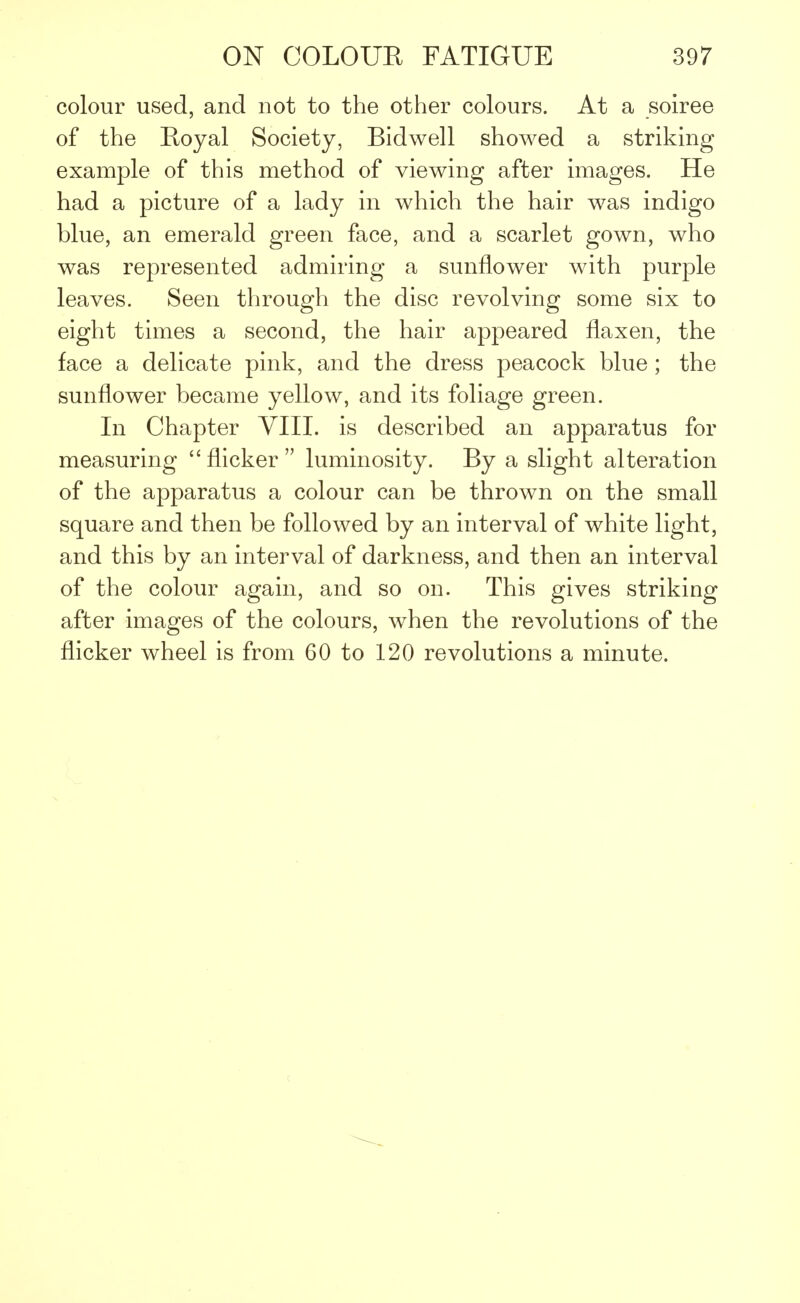 colour used, and not to the other colours. At a soiree of the Royal Society, Bidwell showed a striking example of this method of viewing after images. He had a picture of a lady in which the hair was indigo blue, an emerald green face, and a scarlet gown, who was represented admiring a sunflower with purple leaves. Seen through the disc revolving some six to eight times a second, the hair appeared flaxen, the face a delicate pink, and the dress peacock blue ; the sunflower became yellow, and its foliage green. In Chapter VIII. is described an apparatus for measuring flicker luminosity. By a slight alteration of the apparatus a colour can be thrown on the small square and then be followed by an interval of white light, and this by an interval of darkness, and then an interval of the colour again, and so on. This gives striking after images of the colours, when the revolutions of the flicker wheel is from 60 to 120 revolutions a minute.