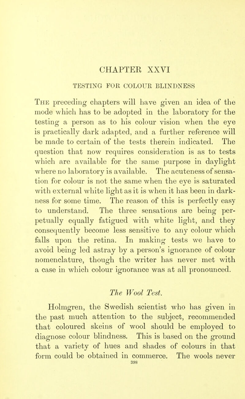 CHAPTER XXVI TESTING FOR COLOUR BLINDNESS The preceding chapters will have given an idea of the mode which has to be adopted in the laboratory for the testing a person as to his colour vision when the eye is practically dark adapted, and a further reference will be made to certain of the tests therein indicated. The question that now requires consideration is as to tests which are available for the same purpose in daylight where no laboratory is available. The acuteness of sensa- tion for colour is not the same when the eye is saturated with external white light as it is when it has been in dark- ness for some time. The reason of this is perfectly easy to understand. The three sensations are being per- petually equally fatigued with white light, and they consequently become less sensitive to any colour which falls upon the retina. In making tests we have to avoid being led astray by a person's ignorance of colour nomenclature, though the writer has never met with a case in which colour ignorance was at all pronounced. The Wool Test. Holmgren, the Swedish scientist who has given in the past much attention to the subject, recommended that coloured skeins of wool should be employed to diagnose colour blindness. This is based on the ground that a variety of hues and shades of colours in that form could be obtained in commerce. The wools never