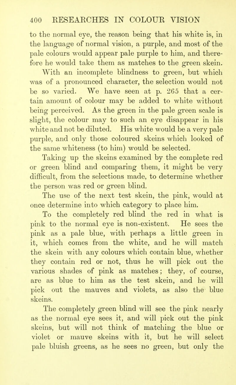 to the normal eye, the reason being that his white is, in the language of normal vision, a purple, and most of the pale colours would appear pale purple to him, and there- fore he would take them as matches to the green skein. With an incomplete blindness to green, but which was of a pronounced character, the selection would not be so varied. We have seen at p. 265 that a cer- tain amount of colour may be added to white without being perceived. As the green in the pale green scale is slight, the colour may to such an eye disappear in his white and not be diluted. His white would be a very pale purple, and only those coloured skeins which looked of the same whiteness (to him) would be selected. Taking up the skeins examined by the complete red or green blind and comparing them, it might be very difficult, from the selections made, to determine whether the person was red or green blind. The use of the next test skein, the pink, would at once determine into which category to place him. To the completely red blind the red in what is pink to the normal eye is non-existent. He sees the pink as a pale blue, with perhaps a little green in it, which comes from the white, and he will match the skein with any colours which contain blue, whether they contain red or not, thus he will pick out the various shades of pink as matches; they, of course, are as blue to him as the test skein, and he will pick out the mauves and violets, as also the blue skeins. The completely green blind will see the pink nearly as the normal eye sees it, and will pick out the pink skeins, but will not think of matching the blue or violet or mauve skeins with it, but he will select pale bluish greens, as he sees no green, but only the