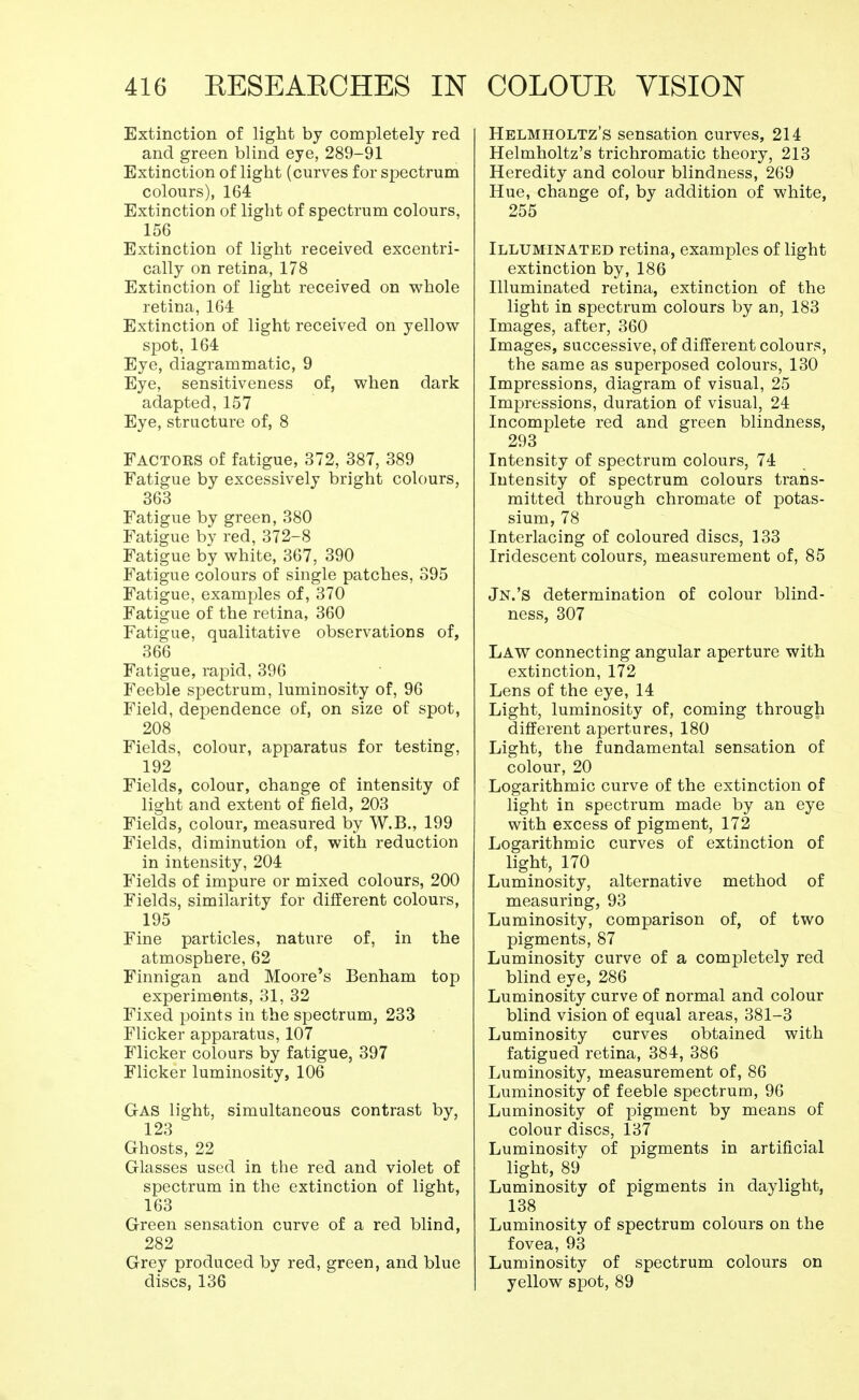 Extinction of light by completely red and green blind eye, 289-91 Extinction of light (curves for spectrum colours), 164 Extinction of light of spectrum colours, 156 Extinction of light received excentri- cally on retina, 178 Extinction of light received on whole retina, 164 Extinction of light received on yellow spot, 164 Eye, diagrammatic, 9 Eye, sensitiveness of, when dark adapted, 157 Eye, structure of, 8 Factors of fatigue, 372, 387, 389 Fatigue by excessively bright colours, 363 Fatigue by green, 380 Fatigue by red, 372-8 Fatigue by white, 367, 390 Fatigue colours of single patches, 395 Fatigue, examples of, 370 Fatigue of the retina, 360 Fatigue, qualitative observations of, 366 Fatigue, rapid, 396 Feeble spectrum, luminosity of, 96 Field, dependence of, on size of spot, 208 Fields, colour, apparatus for testing, 192 Fields, colour, change of intensity of light and extent of field, 203 Fields, colour, measured by W.B., 199 Fields, diminution of, with reduction in intensity, 204 Fields of impure or mixed colours, 200 Fields, similarity for different colours, 195 Fine particles, nature of, in the atmosphere, 62 Finnigan and Moore's Benham top experiments, 31, 32 Fixed points in the spectrum, 233 Flicker apparatus, 107 Flicker colours by fatigue, 397 Flicker luminosity, 106 GAS light, simultaneous contrast by, 123 Ghosts, 22 Glasses used in the red and violet of spectrum in the extinction of light, 163 Green sensation curve of a red blind, 282 Grey produced by red, green, and blue discs, 136 Helmholtz's sensation curves, 214 Helmholtz's trichromatic theory, 213 Heredity and colour blindness, 269 Hue, change of, by addition of white, 255 Illuminated retina, examples of light extinction by, 186 Illuminated retina, extinction of the light in spectrum colours by an, 183 Images, after, 360 Images, successive, of different colours, the same as superposed colours, 130 Impressions, diagram of visual, 25 Impressions, duration of visual, 24 Incomplete red and green blindness, 293 Intensity of spectrum colours, 74 Intensity of spectrum colours trans- mitted through chromate of potas- sium, 78 Interlacing of coloured discs, 133 Iridescent colours, measurement of, 85 Jn.'s determination of colour blind- ness, 307 Law connecting angular aperture with extinction, 172 Lens of the eye, 14 Light, luminosity of, coming through different apertures, 180 Light, the fundamental sensation of colour, 20 Logarithmic curve of the extinction of light in spectrum made by an eye with excess of pigment, 172 Logarithmic curves of extinction of light, 170 Luminosity, alternative method of measuring, 93 Luminosity, comparison of, of two pigments, 87 Luminosity curve of a completely red blind eye, 286 Luminosity curve of normal and colour blind vision of equal areas, 381-3 Luminosity curves obtained with fatigued retina, 384, 386 Luminosity, measurement of, 86 Luminosity of feeble spectrum, 96 Luminosity of pigment by means of colour discs, 137 Luminosity of pigments in artificial light, 89 Luminosity of pigments in daylight, 138 Luminosity of spectrum colours on the fovea, 93 Luminosity of spectrum colours on yellow spot, 89