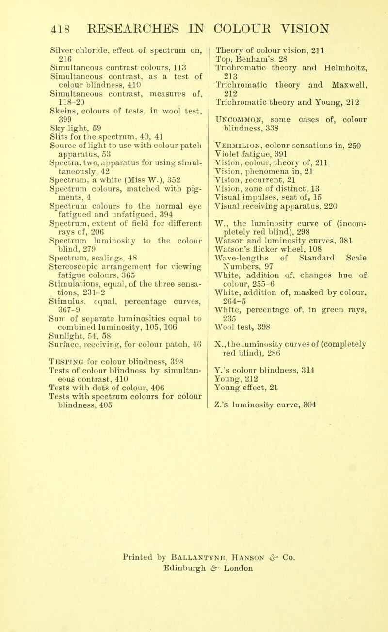 Silver chloride, effect of spectrum on, 216 Simultaneous contrast colours, 113 Simultaneous contrast, as a test of colour blindness, 410 Simultaneous contrast, measures of, 118-20 Skeins, colours of tests, in wool test, 399 Sky light, 59 Slits for the spectrum, 40, 41 Source of light to use with colour patch apparatus, 53 Spectra, two, apparatus for using simul- taneously, 42 Spectrum, a white (Miss W.), 352 Spectrum colours, matched with pig- ments, 4 Spectrum colours to the normal eye fatigued and unfatigued, 394 Spectrum, extent of field for different rays of, 206 Spectrum luminosity to the colour blind, 279 Spectrum, scalings, 48 Stereoscopic arrangement for viewing fatigue colours, 365 Stimulations, equal, of the three sensa- tions, 231-2 Stimulus, equal, percentage curves, 367-9 Sum of separate luminosities equal to combined luminosity, 105, 106 Sunlight, 54, 58 Surface, receiving, for colour patch, 46 Testing for colour blindness, 398 Tests of colour blindness by simultan- eous contrast, 410 Tests with dots of colour, 406 Tests with spectrum colours for colour blindness, 405 Theory of colour vision, 211 Top, Benham's, 28 Trichromatic theory and Helmholtz, 213 Trichromatic theory and Maxwell, 212 Trichromatic theory and Young, 212 Uncommon, some cases of, colour blindness, 338 Vermilion, colour sensations in, 250 Violet fatigue, 391 Vision, colour, theory of, 211 Vision, phenomena in, 21 Vision, recurrent, 21 Vision, zone of distinct, 13 Visual impulses, seat of, 15 Visual receiving apparatus. 220 W., the luminosity curve of (incom- pletely red blind), 298 Watson and luminosity curves, 381 Watson's flicker wheei, 108 Wave-lengths of Standard Scale Numbers, 97 White, addition of, changes hue of colour, 255-6 White, addition of, masked by colour, 264-5 White, percentage of, in green rays, 235 Wool test, 398 X., the luminosity curves of (completely red blind), 286 Y.'s colour blindness, 314 Young, 212 Young effect, 21 Z.'S luminosity curve, 304 Printed by Ballantyne, Hanson &•> Co. Edinburgh 6° London