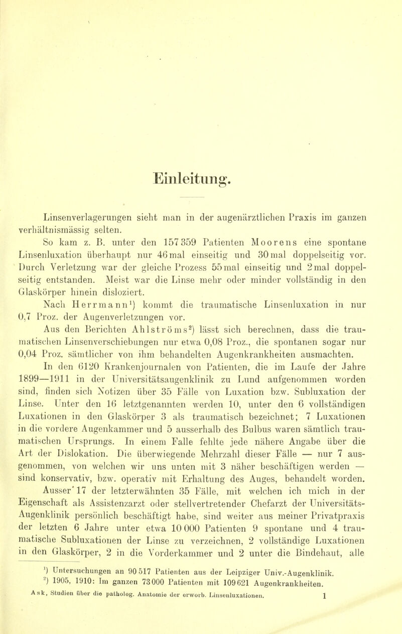 \ Einleitung. Linsenverlagerungen sieht man in der aiigenärztlichen Praxis im ganzen verhältnismässig selten. So kam z. B. unter den 157 359 Patienten Moorens eine spontane Linsenluxation überhaupt nur 46 mal einseitig und 30 mal doppelseitig vor. Durch Verletzung war der gleiche Prozess 55mal einseitig und 2mal doppel- seitig entstanden. Meist war die Linse mehr oder minder vollständig in den Glaskörper hinein disloziert. Nach Herrmann^) kommt die traumatische Linsenluxation in nur 0,7 Proz. der Augenverletzungen vor. Aus den Berichten Ahlströms^) lässt sich berechnen, dass die trau- matischen Linsenverschiebungen nur etwa 0,08 Proz., die spontanen sogar nur 0,04 Proz. sämtlicher von ihm behandelten Augenkrankheiten ausmachten. In den 6120 Krankenjournalen von Patienten, die im Laufe der Jahre 1899—1911 in der Universitätsaugenklinik zu Lund aufgenommen worden sind, finden sich Notizen über 35 Fälle von Luxation bzw. Subluxation der Linse. Unter den 16 letztgenannten werden 10, unter den 6 vollständigen Luxationen in den Glaskörper 3 als traumatisch bezeichnet; 7 Luxationen in die vordere Augenkammer und 5 ausserhalb des Bulbus waren sämtlich trau- matischen Ursprungs. In einem Falle fehlte jede nähere Angabe über die Art der Dislokation. Die überwiegende Mehrzahl dieser Fälle — nur 7 aus- genommen, von welchen wir uns unten mit 3 näher beschäftigen werden — sind konservativ, bzw. operativ mit Erhaltung des Auges, behandelt worden. Ausser'17 der letzterwähnten 35 Fälle, mit welchen ich mich in der Eigenschaft als Assistenzarzt oder stellvertretender Chefarzt der Universitäts- Augenklinik persönlich beschäftigt habe, sind weiter aus meiner Privatpraxis der letzten 6 Jahre unter etwa 10 000 Patienten 9 spontane und 4 trau- matische Subluxationen der Linse zu verzeichnen, 2 vollständige Luxationen in den Glaskörper, 2 in die Vorderkammer und 2 unter die Bindehaut, alle ^) Untersuchungen an 90 517 Patienten aus der Leipziger Univ.-Augenklinik. 1905, 1910: Im ganzen 73 000 Patienten mit 109621 Augenkrankheiten.