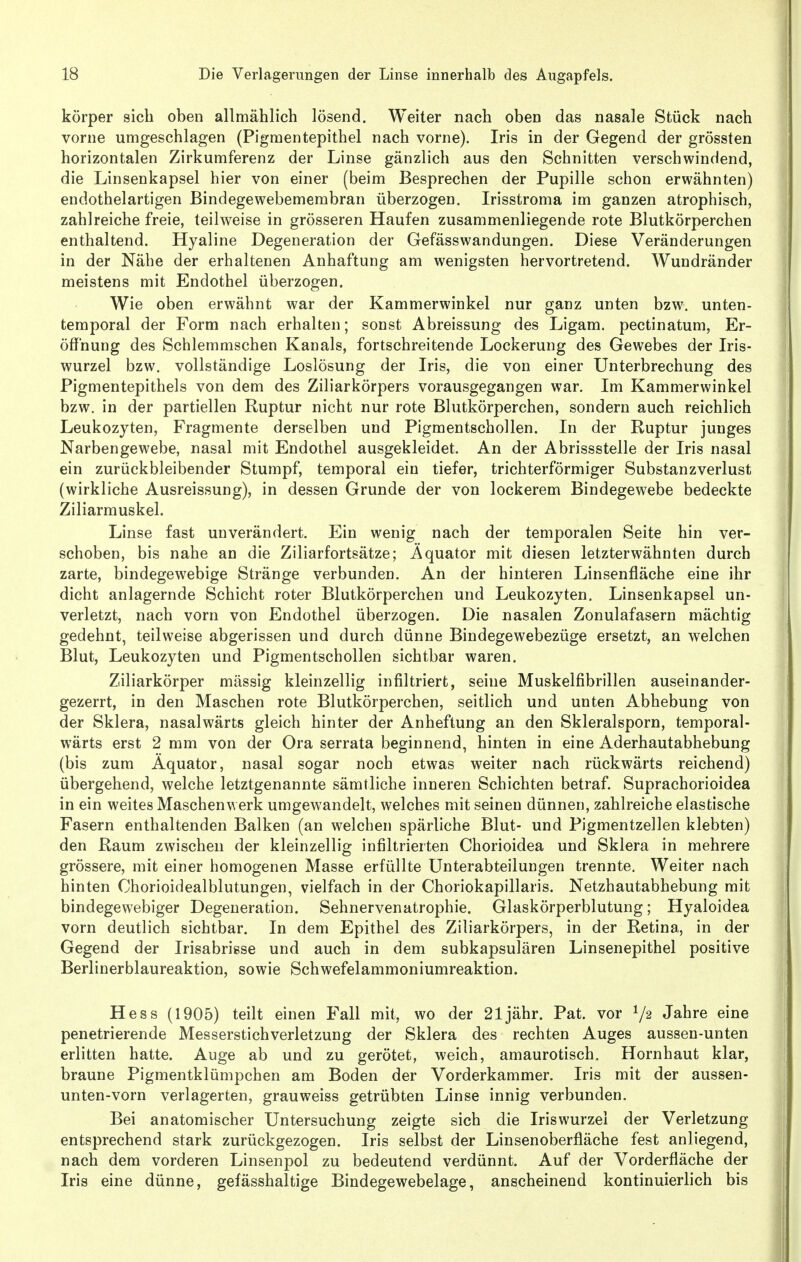 körper sich oben allmählich lösend. Weiter nach oben das nasale Stück nach vorne umgeschlagen (Pigmentepithel nach vorne). Iris in der Gegend der grössten horizontalen Zirkumferenz der Linse gänzlich aus den Schnitten verschwindend, die Linsenkapsel hier von einer (beim Besprechen der Pupille schon erwähnten) eudothelartigen Bindegewebemembran überzogen. Irisstroma im ganzen atrophisch, zahlreiche freie, teilweise in grösseren Haufen zusammenliegende rote Blutkörperchen enthaltend. Hyaline Degeneration der Gefässwandungen. Diese Veränderungen in der Nähe der erhaltenen Anhaftung am wenigsten hervortretend. Wundränder meistens mit Endothel überzogen. Wie oben erwähnt war der Kammerwinkel nur ganz unten bzw. unten- teraporal der Form nach erhalten; sonst Abreissung des Ligam. pectinatum, Er- öffnung des Schlemmschen Kanals, fortschreitende Lockerung des Gewebes der Iris- wurzel bzw. vollständige Loslösung der Iris, die von einer Unterbrechung des Pigmentepithels von dem des Ziliarkörpers vorausgegangen war. Im Kammerwinkel bzw. in der partiellen Ruptur nicht nur rote Blutkörperchen, sondern auch reichlich Leukozyten, Fragmente derselben und Pigmentschollen. In der Ruptur junges Narbengewebe, nasal mit Endothel ausgekleidet. An der Abrissstelle der Iris nasal ein zurückbleibender Stumpf, temporal ein tiefer, trichterförmiger Substanzverlust (wirkliche Ausreissung), in dessen Grunde der von lockerem Bindegewebe bedeckte Ziliarmuskel. Linse fast unverändert. Ein wenig nach der temporalen Seite hin ver- schoben, bis nahe an die Ziliarfortsätze; Äquator mit diesen letzterwähnten durch zarte, bindegewebige Stränge verbunden. An der hinteren Linsenfläche eine ihr dicht anlagernde Schicht roter Blutkörperchen und Leukozyten. Linsenkapsel un- verletzt, nach vorn von Endothel überzogen. Die nasalen Zonulafasern mächtig gedehnt, teilweise abgerissen und durch dünne Bindegewebezüge ersetzt, an welchen Blut, Leukozyten und Pigmentschollen sichtbar waren. Ziliarkörper massig kleinzellig infiltriert, seine Muskelfibrillen auseinander- gezerrt, in den Maschen rote Blutkörperchen, seitlich und unten Abhebung von der Sklera, nasalwärts gleich hinter der Anheftung an den Skleralsporn, temporal- wärts erst 2 mm von der Ora serrata beginnend, hinten in eine Aderhautabhebung (bis zum Äquator, nasal sogar noch etwas weiter nach rückwärts reichend) übergehend, welche letztgenannte sämtliche inneren Schichten betraf. Suprachorioidea in ein weites Maschenwerk umgewandelt, welches mit seinen dünnen, zahlreiche elastische Fasern enthaltenden Balken (an welchen spärliche Blut- und Pigmentzellen klebten) den Raum zwischen der kleinzellig infiltrierten Chorioidea und Sklera in mehrere grössere, mit einer homogenen Masse erfüllte Unterabteilungen trennte. Weiter nach hinten Chorioidealblutungen, vielfach in der Choriokapillaris. Netzhautabhebung mit bindegewebiger Degeneration. Sehnervenatrophie. Glaskörperblutung; Hyaloidea vorn deutlich sichtbar. In dem Epithel des Ziliarkörpers, in der Retina, in der Gegend der Irisabrisse und auch in dem subkapsulären Linsenepithel positive Berlinerblaureaktion, sowie Schwefelammoniumreaktion. Hess (1905) teilt einen Fall mit, wo der 21 jähr. Pat. vor Jahre eine penetrierende Messerstichverletzung der Sklera des rechten Auges aussen-unten erlitten hatte. Auge ab und zu gerötet, weich, amaurotisch. Hornhaut klar, braune Pigmentklümpchen am Boden der Vorderkammer. Iris mit der aussen- unten-vorn verlagerten, grauweiss getrübten Linse innig verbunden. Bei anatomischer Untersuchung zeigte sich die Iriswurzel der Verletzung entsprechend stark zurückgezogen. Iris selbst der Linsenoberfläche fest anliegend, nach dem vorderen Linsenpol zu bedeutend verdünnt. Auf der Vorderfläche der Iris eine dünne, gefässhaltige Bindegewebelage, anscheinend kontinuierlich bis