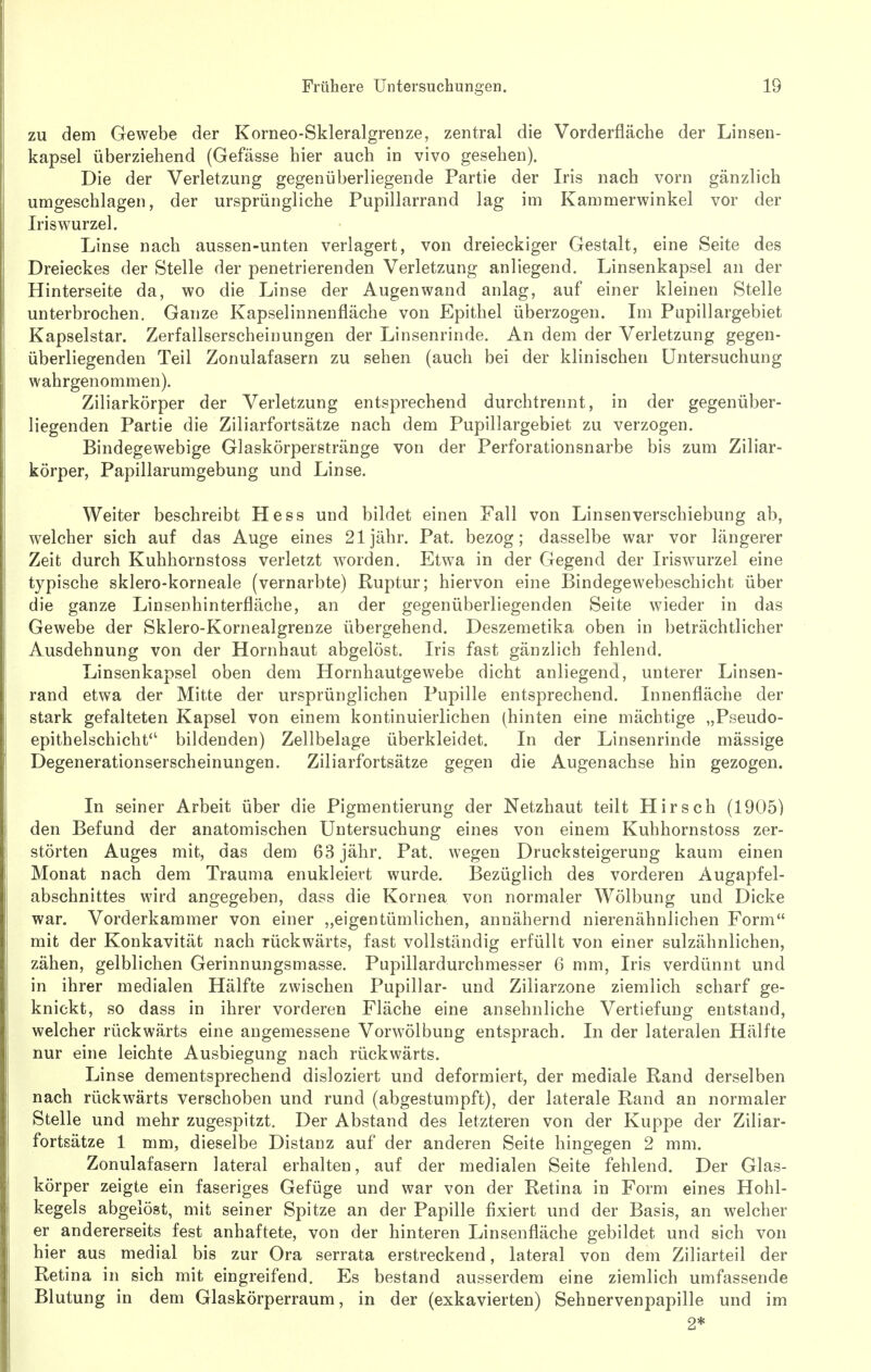zu dem Gewebe der Korneo-Skleralgrenze, zentral die Vorderfläche der Linsen- kapsel überziehend (Gefässe hier auch in vivo gesehen). Die der Verletzung gegenüberliegende Partie der Iris nach vorn gänzlich umgeschlagen, der ursprüngliche Pupillarrand lag im Kammerwinkel vor der Iris Wurzel. Linse nach aussen-unten verlagert, von dreieckiger Gestalt, eine Seite des Dreieckes der Stelle der penetrierenden Verletzung anliegend. Linsenkapsel an der Hinterseite da, wo die Linse der Augen wand anlag, auf einer kleinen Stelle unterbrochen. Ganze Kapselinnenfläche von Epithel überzogen. Im Pupillargebiet Kapselstar. Zerfallserscheinungen der Linsenrinde. An dem der Verletzung gegen- überliegenden Teil Zonulafasern zu sehen (auch bei der klinischen Untersuchung wahrgenommen). Ziliarkörper der Verletzung entsprechend durchtrennt, in der gegenüber- liegenden Partie die Ziliarfortsätze nach dem Pupillargebiet zu verzogen. Bindegewebige Glaskörperstränge von der Perforationsnarbe bis zum Ziliar- körper, Papillarumgebung und Linse. Weiter beschreibt Hess und bildet einen Fall von Linsen Verschiebung ab, welcher sich auf das Auge eines 21 jähr. Pat. bezog; dasselbe war vor längerer Zeit durch Kuhhornstoss verletzt worden. Etwa in der Gegend der Iriswurzel eine typische sklero-korneale (vernarbte) Ruptur; hiervon eine Bindegewebeschicht über die ganze Linsenhinterfläche, an der gegenüberliegenden Seite wieder in das Gewebe der Sklero-Kornealgrenze übergehend. Deszemetika oben in beträchtlicher Ausdehnung von der Hornhaut abgelöst. Iris fast gänzlich fehlend. Linsenkapsel oben dem Hornhautgewebe dicht anliegend, unterer Linsen- rand etwa der Mitte der ursprünglichen Pupille entsprechend. Innenfläche der stark gefalteten Kapsel von einem kontinuierlichen (hinten eine mächtige „Pseudo- epithelschicht bildenden) Zellbelage überkleidet. In der Linsenrinde mässige Degenerationserscheinungen. Ziliarfortsätze gegen die Augenachse hin gezogen. In seiner Arbeit über die Pigmentierung der Netzhaut teilt Hirsch (1905) den Befund der anatomischen Untersuchung eines von einem Kuhhornstoss zer- störten Auges mit, das dem 63 jähr. Pat. wegen Drucksteigerung kaum einen Monat nach dem Trauma enukleiert wurde. Bezüglich des vorderen Augapfel- abschnittes wird angegeben, dass die Kornea von normaler Wölbung und Dicke war. Vorderkammer von einer „eigentümlichen, annähernd nierenähnlichen Form mit der Konkavität nach rückwärts, fast vollständig erfüllt von einer sulzähnlichen, zähen, gelblichen Gerinnungsmasse. Pupillardurchmesser 6 mm, Iris verdünnt und in ihrer medialen Hälfte zwischen Pupillar- und Ziliarzone ziemlich scharf ge- knickt, so dass in ihrer vorderen Fläche eine ansehnliche Vertiefung entstand, welcher rückwärts eine angemessene Vorwölbung entsprach. In der lateralen Hälfte nur eine leichte Ausbiegung nach rückwärts. Linse dementsprechend disloziert und deformiert, der mediale Rand derselben nach rückwärts verschoben und rund (abgestumpft), der laterale Rand an normaler Stelle und mehr zugespitzt. Der Abstand des letzteren von der Kuppe der Ziliar- fortsätze 1 mm, dieselbe Distanz auf der anderen Seite hingegen 2 mm. Zonulafasern lateral erhalten, auf der medialen Seite fehlend. Der Glas- körper zeigte ein faseriges Gefüge und war von der Retina in Form eines Hohl- kegels abgelöst, mit seiner Spitze an der Papille fixiert und der Basis, an welcher er andererseits fest anhaftete, von der hinteren Linsenfläche gebildet und sich von hier aus medial bis zur Ora serrata erstreckend, lateral von dem Ziliarteil der Retina in sich mit eingreifend. Es bestand ausserdem eine ziemlich umfassende Blutung in dem Glaskörperraum, in der (exkavierten) Sehnervenpapille und im 2*