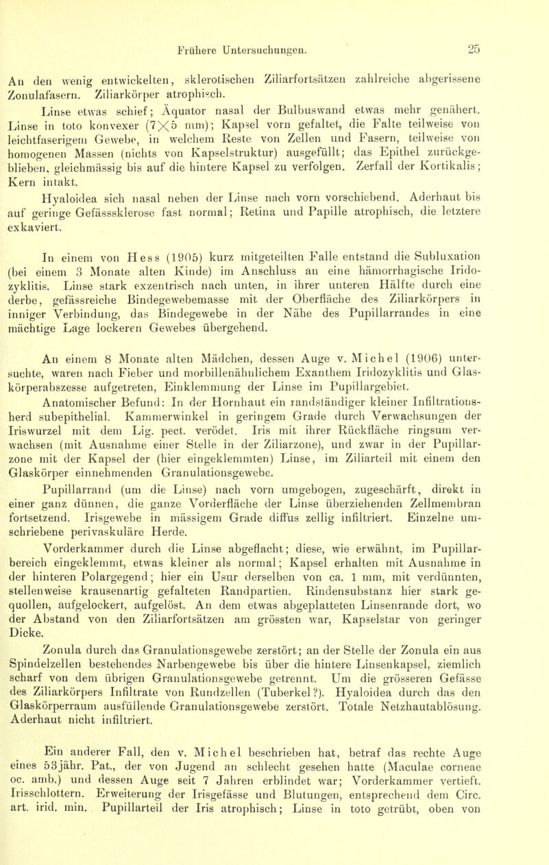 An den wenig entwickelten, sklerotischen Ziliarfortsätzen zahlreiche abgerissene Zonulafasern. Ziliarkörper atrophisch. Linfee etwas schief; Äquator nasal der Biilbuswand etwas mehr genähert. Linse in toto konvexer (7X5 »^n^O; Kapsel vorn gefaltet, die Falte teilweise von leichtfaserigem Gewebe, in welchem Reste von Zellen und Fasern, teilweise von homogenen Massen (nichts von Kapselstruktur) ausgefüllt; das Epithel zurückge- blieben, gleichmässig bis auf die hintere Kapsel zu verfolgen. Zerfall der Kortikalis; Kern intakt. Hyaloidea sich nasal neben der Linse nach vorn vorschiebend. Aderhaut bis auf geringe Gefässsklerose fast normal; Retina und Papille atrophisch, die letztere exkaviert. In einem von Hess (1905) kurz mitgeteilten Falle entstand die Subluxation (bei einem 3 Monate alten Kinde) im Anschluss an eine hämorrhagische Irido- zyklitis. Linse stark exzentrisch nach unten, in ihrer unteren Hälfte durch eine derbe, gefässreiche ßindegewebemasse mit der Oberfläche des Ziliarkörpers in inniger Verbindung, das Bindegewebe in der Nähe des Pupillarrandes in eine mächtige Lage lockeren Gewebes übergehend. An einem 8 Monate alten Mädchen, dessen Auge v. Michel (1906) unter- suchte, waren nach Fieber und morbillenähnlichem Exanthem Iridozyklitis und Glas- körperabszesse aufgetreten, Einklemnmng der Linse im Pupillargebiet. Anatomischer Befund: In der Hornhaut ein randstäudiger kleiner Infiltratious- herd subepithelial. Kammerwinkel in geringem Grade durch Verwachsungen der Iriswurzel mit dem Lig. pect, verödet. Iris mit ihrer Rückfläche ringsum ver- wachsen (mit Ausnahme einer Stelle in der Ziliarzone), und zwar in der Pupillar- zone mit der Kapsel der (hier eingeklemmten) Linse, im Ziliarteil mit einem den Glaskörper einnehmenden Granulationsgewebe. Pupillarrand (um die Linse) nach vorn umgebogen, zugeschärft, direkt in einer ganz dünnen, die ganze Vorderfläche der Linse überziehenden Zellmembran fortsetzend. Irisgewebe in mässigem Grade diffus zellig infiltriert. Einzelne um- schriebene perivaskuläre Herde. Vorderkammer durch die Linse abgeflacht; diese, wie erwähnt, im Pupillar- bereich eingeklemmt, etwas kleiner als normal; Kapsel erhalten mit Ausnahme in der hinteren Polargegend; hier ein Usur derselben von ca. 1 mm, mit verdünnten, stellenweise krausenartig gefalteten Randpartien, Rindensubstanz hier stark ge- quollen, aufgelockert, aufgelöst. An dem etwas abgeplatteten Linsenrande dort, wo der Abstand von den Ziliarfortsätzen am grössten war, Kapselstar von geringer Dicke. Zonula durch das Granulationsgewebe zerstört; an der Stelle der Zonula ein aus Spindelzellen bestehendes Narbengewebe bis über die hintere Linsenkapsel, ziemlich scharf von dem übrigen Granulationsgewebe getrennt. Um die grösseren Gefässe des Ziliarkörpers Infiltrate von Rundzellen (Tuberkel?). Hyaloidea durch das den Glaskörperraum ausfüllende Granulationsgewebe zerstört. Totale Netzhautablösung. Aderhaut nicht infiltriert. Ein anderer Fall, den v. Michel beschrieben hat, betraf das rechte Auge eines 53jähr. Pat., der von Jugend an schlecht gesehen hatte (Maculae corneae oc. amb.) und dessen Auge seit 7 Jahren erblindet war; Vorderkammer vertieft. Irisschlottern. Erweiterung der Irisgefässe und Blutungen, entsprechend dem Circ. art. irid. min. Pupillarteil der Iris atrophisch; Linse in toto getrübt, oben von