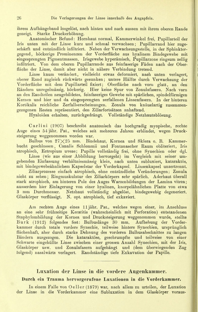 ihrem Aufhängeband losgelöst, nach hinten und nach aussen mit ihrem oberen Rande geneigt. Starke Druckerhöhung. Anatomischer Befund: Hornhaut normal, Kammerwinkel frei, Pupillarteil der Iris unten mit der Linse kurz und schmal verwachsen; Pupillarrand hier zuge- schärft und entzündlich infiltriert. Neben der Verwachsungsstelle, in der Sphinkter- gegend, höckerige Prominenzen der Vorderfiäche aus hyalinem Bindegewebe mit eingesprengten Pigmentmassen. Irisgewebe hyperämisch, Pupillarzone ringsum zellig infiltriert. Von dem oberen Pupillarrande aus feinfaserige Fäden nach der Ober- fläche der Linse, damit aber nicht in nähere Verbindung tretend. Linse kaum verändert, vielleicht etwas deformiert, nach unten verlagert, oberer Rand zugleich rückwärts gesunken; untere Hälfte durch Verwachsung der Vorderfläche mit dem Pupillarteil fixiert; Oberfläche nach vorn glatt, an den Rändern unregelmässig, höckerig. Hier keine Spur von Zonulafasern. Nach vorn an den Randteilen neugebildetes, feinfaseriges Gewebe mit spärlichen, spindelförmigen Kernen und hier und da eingesprengten zerfallenen Linsenfasern. In der hinteren Kortikalis reichliche Zerfallserscheinungen. Zonula von knäuelartig zusammen- gezogenen Resten repräsentiert, den Ziliarfortsätzen anhaftend. Hyaloidea erhalten, zurückgedrängt. Vollständige Netzhautablösung. Carlini (1907) beschreibt anatomisch das hochgradig myopische, rechte Auge eines 54 jähr. Pat., welches seit mehreren Jahren erblindet, wegen Druck- steigerung weggenommen worden war. Bulbus von 27X^5 mm. Bindehaut, Kornea und Sklera o. B. Kammer- bucht geschlossen, Canalis Schlemmii und Fontanascher Raum obliteriert, Iris atrophisch, Ectropium uveae; Pupille vollständig frei, ohne Synechien oder dgl. Linse (wie aus einer Abbildung hervorgeht) im Vergleich mit seiner um- gebenden Einfassung verhältnissmässig klein, nach unten subluxiert, kataraktös, mit bindegewebeähnlichem Kapselstar der Vorderkapsel. Linsenkapsel unzertrennt. Ziliarprozesse einfach atrophisch, ohne entzündliche Veränderungen: Zonula nicht zu sehen; Ringmuskulatur des Ziliarkörpers sehr spärlich. Aderhaut überall stark atrophisch, am hinteren Pole des Auges Warzenbildungen der Lamina vitrea; ausserdem hier Einlagerung von einer hyalinen, knorpelähnlichen Platte von etwa 3 mm Durchmesser. Netzhaut vollständig abgelöst, bindegewebig degeneriert. Glaskörper verflüssigt. N. opt. atrophisch, tief exkaviert. Am rechten Auge eines 11 jähr. Pat., welches wegen einer, im Anschluss an eine sehr frühzeitige Keratitis (wahrscheinlich mit Perforation) entstandenen Staphylombildung der Kornea und Drucksteigerung weggenommen wurde, stellte Burk (1912) folgendes fest: Bulbuslänge 30 mm. Aufhebung der Vorder- kammer durch totale vordere Synechie, teilweise hintere Synechien, ursprünglich flächenhaft, aber durch starke Dehnung des vorderen Bulbusabschnittes zu langen Bändern ausgezogen. Die kataraktöse, geschrumpfte und teilweise von einer Schwarte eingehüllte Linse zwischen einer grossen Anzahl Synechien, mit der Iris, Glaskörper usw. und Zonulafasern aufgehängt und (dem überwiegenden Zug folgend) nasalwärts verlagert. Randständige tiefe Exkavation der Papille. Luxation der Linse in die vordere Augenkammer. Durch ein Trauma hervorgerufene Luxationen in die A^orderkammer. In einem Falle von O eil er (1879) war, nach allem zu urteilen, der Luxation der Linse in die Vorderkammer eine Subluxation in dem Glaskörper voraus-