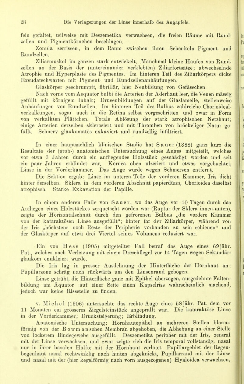 fein gefaltet, teilweise mit Deszemetika verwachsen, die freien Räume mit Rund- zellen und Pigmentkörnchen beschlagen. Zonula zerrissen, in dem Raum zwischen ihren Schenkeln Pigment- und Rundzellen. Ziliarmuskel im ganzen stark entwickelt. Manchmal kleine Haufen von Rund- zellen an der Basis der (untereinander verklebten) Ziliarfortsätze; abwechselnde Atrophie und Hyperplasie des Pigmentes. Im hinteren Teil des Ziliarkörpers dicke Exsudatschwarten mit Pigment- und Rundzellenanhäufungen. Glaskörper geschrumpft, fibrillär, hier Neubildung von Gefässchen. Nach vorne vom Aequator bulbi die Arterien der Aderhaut leer, die Venen massig gefüllt mit körnigem Inhalt; Drusenbildungen auf der Glaslamelle, stellenweise Anhäufungen von Rundzellen. Im hinteren Teil des Bulbus zahlreiche Chorioideal- verkalkungeu, sogar auch in die Retina selbst vorgeschritten und zwar in Form von verkalkten Plättchen. Totale Ablösung der stark atrophischen Netzhaut; einige Arterien derselben sklerosiert und mit Thromben von bröckeliger Natur ge- füllt. Sehnerv glaukomatös exkaviert und rundzellig infiltriert. In einer hauptsächlich klinischen Studie hat Sauer (1888) ganz kurz die Resultate der (grob-) anatomischen Untersuchung eines Auges mitgeteilt, welches vor etwa 3 Jahren durch ein anfliegendes Holzstück geschädigt worden und seit ein paar Jahren erblindet war. Kornea oben ulzeriert und etwas vorgebuchtet, Linse in der Vorderkammer. Das Auge wurde wegen Schmerzen entfernt. Die Sektion ergab: Linse im unteren Teile der vorderen Kammer, Iris dicht hinter derselben, Sklera in dem vorderen Abschnitt papierdüun, Chorioidea daselbst atrophisch. Starke Exkavation der Papille. In einem anderen Falle von Sauer, wo das Auge vor 10 Tagen durch das Anfliegen eines Holzstückes zerquetscht worden war (Ruptur der Sklera innen-unten), zeigte der Horizontalschnitt durch den gefrorenen Bulbus „die vordere Kammer von der kataraktösen Linse ausgefüllt; hinter ihr der Ziliarkörper, während von der Iris „höchstens noch Reste der Peripherie vorhanden zu sein schienen und der Glaskörper auf etwa drei Viertel seines Volumens reduziert war. Ein von Hess (1905) mitgeteilter Fall betraf das Auge eines 69jähr. Pat., welches nach Verletzung mit einem Dreschflegel vor 14 Tagen wegen Sekundär- glaukom enukleiert wurde. Die Iris lag in grosser Ausdehnung der Hinterfläche der Hornhaut an; Papillarzone schräg nach rückwärts um den Linsenrand gebogen. Linse getrübt, die Hiuterfläche ganz mit Epithel überzogen, ausgedehnte Falten- bildung am Äquator auf einer Seite einen Kapselriss wahrscheinlich machend, jedoch war keine Rissstelle zu finden. V. Michel (1906) untersuchte das rechte Auge eines 58jähr. Pat. dem vor 11 Monaten ein grösseres Ziegelsteinstück angeprallt war. Die kataraktöse Linse in der Vorderkammer; Drucksteigerung; Erblindung. Anatomische Untersuchung: Hornhautepithel an mehreren Stellen blasen- förmig von der Bowm an sehen Membran abgehoben, die Abhebung an einer Stelle von lockerem Bindegewebe ausgefüllt. Deszemetika peripher mit der Iris, zentral mit der Linse verwachsen, und zwar zeigte sich die Iris temporal vollständig, nasal nur in ihrer basalen Hälfte mit der Hornhaut verlötet. Pupillargebiet der Regen- bogenhaut nasal rechtwinklig nach hinten abgeknickt, Pupillarrand mit der Linse und nasal mit der (hier kegelförmig nach vorn ausgezogenen) Hyaloidea verwachsen.