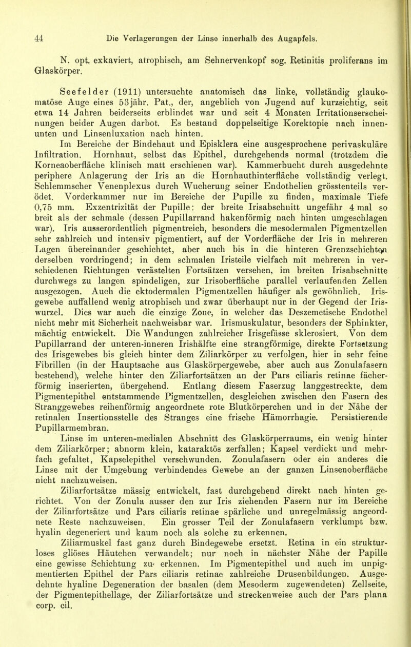 N. opt. exkaviert, atrophisch, am Sehnervenkopf sog. Retinitis proliferans im Glaskörper. Seefelder (1911) untersuchte anatomisch das linke, vollständig glauko- matöse Auge eines 53jähr. Pat., der, angeblich von Jugend auf kurzsichtig, seit etwa 14 Jahren beiderseits erblindet war und seit 4 Monaten Irritationserschei- nungen beider Augen darbot. Es bestand doppelseitige Korektopie nach innen- unten und Linsenluxation nach hinten. Im Bereiche der Bindehaut und Episklera eine ausgesprochene perivaskuläre Infiltration. Hornhaut, selbst das Epithel, durchgehends normal (trotzdem die Korneaoberfläche klinisch matt erschienen war). Kammerbucht durch ausgedehnte periphere Anlagerung der Iris an die Hornhauthinterfläche vollständig verlegt. Schlemmscher Venenplexus durch Wucherung seiner Endothelien grösstenteils ver- ödet. Vorderkammer nur im Bereiche der Pupille zu finden, maximale Tiefe 0,75 mm. Exzentrizität der Pupille: der breite Irisabschnitt ungefähr 4 mal so breit als der schmale (dessen Pupillarrand hakenförmig nach hinten umgeschlagen war). Iris ausserordentlich pigmentreich, besonders die mesodermalen Pigmentzellen sehr zahlreich und intensiv pigmentiert, auf der Vorderfläche der Iris in mehreren Lagen übereinander geschichtet, aber auch bis in die hinteren Grenzschichte>n derselben vordringend; in dem schmalen Iristeile vielfach mit mehreren in ver- schiedenen Richtungen verästelten Fortsätzen versehen, im breiten Irisabschnitte durchwegs zu langen spindeligen, zur Irisoberfläche parallel verlaufenden Zellen ausgezogen. Auch die ektodermalen Pigmentzellen häufiger als gewöhnlich. Iris- gewebe auff'allend wenig atrophisch und zwar überhaupt nur in der Gegend der Iris- wurzel. Dies war auch die einzige Zone, in welcher das Deszemetische Endothel nicht mehr mit Sicherheit nachweisbar war. Irismuskulatur, besonders der Sphinkter, mächtig entwickelt. Die Wandungen zahlreicher Irisgefässe sklerosiert. Von dem Pupillarrand der unteren-inneren Irishälfte eine strangförmige, direkte Fortsetzung des Irisgewebes bis gleich hinter dem Ziliarkörper zu verfolgen, hier in sehr feine Fibrillen (in der Hauptsache aus Glaskörpergewebe, aber auch aus Zonulafasern bestehend), welche hinter den Ziliarfortsätzen an der Pars ciliaris retinae fächer- förmig inserierten, übergehend. Entlang diesem Faserzug langgestreckte, dem Pigmentepithel entstammende Pigmentzellen, desgleichen zwischen den Fasern des Stranggewebes reihenförmig angeordnete rote Blutkörperchen und in der Nähe der retinalen Insertionsstelle des Stranges eine frische Hämorrhagie. Persistierende Pupillarmembran. Linse im unteren-medialen Abschnitt des Glaskörperraums, ein wenig hinter dem Ziliarkörper; abnorm klein, kataraktös zerfallen; Kapsel verdickt und mehr- fach gefaltet, Kapselepithel verschwunden. Zonulafasern oder ein anderes die Linse mit der Umgebung verbindendes Gewebe an der ganzen Linsenoberfläche nicht nachzuweisen. Ziliarfortsätze mässig entwickelt, fast durchgehend direkt nach hinten ge- richtet. Von der Zonula ausser den zur Iris ziehenden Fasern nur im Bereiche der Ziliarfortsätze und Pars ciliaris retinae spärliche und unregelmässig angeord- nete Reste nachzuweisen. Ein grosser Teil der Zonulafasern verklumpt bzw. hyalin degeneriert und kaum noch als solche zu erkennen. Ziliarmuskel fast ganz durch Bindegewebe ersetzt. Retina in ein struktur- loses gliöses Häutchen verwandelt; nur noch in nächster Nähe der Papille eine gewisse Schichtung zu- erkennen. Im Pigmentepithel und auch im unpig- mentierten Epithel der Pars ciliaris retinae zahlreiche Drusenbildungen. Ausge- dehnte hyaline Degeneration der basalen (dem Mesoderm zugewendeten) Zellseite, der Pigmentepithellage, der Ziliarfortsätze und streckenweise auch der Pars plana corp. eil.