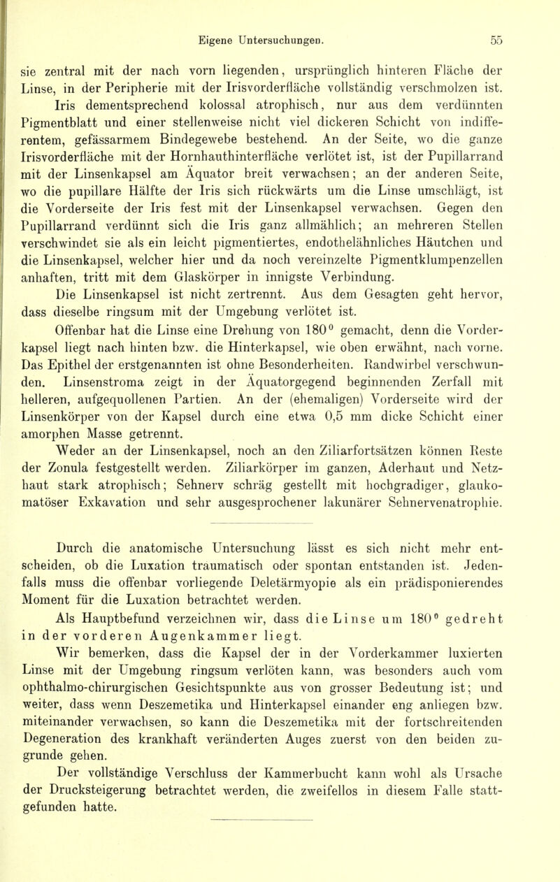 sie zentral mit der nach vorn liegenden, ursprünglich hinteren Fläche der Linse, in der Peripherie mit der Irisvorderfläche vollständig verschmolzen ist. Iris dementsprechend kolossal atrophisch, nur aus dem verdünnten Pigmentblatt und einer stellenweise nicht viel dickeren Schicht von indiffe- rentem, gefässarmem Bindegewebe bestehend. An der Seite, wo die ganze Irisvorder fläche mit der Hornhauthinterfläche verlötet ist, ist der Pupillarrand mit der Linsenkapsel am Äquator breit verwachsen; an der anderen Seite, wo die pupillare Hälfte der Iris sich rückwärts um die Linse umschlägt, ist die Vorderseite der Iris fest mit der Linsenkapsel verwachsen. Gegen den Pupillarrand verdünnt sich die Iris ganz allmählich; an mehreren Stellen verschwindet sie als ein leicht pigmentiertes, endothelähnliches Häutchen und die Linsenkapsel, welcher hier und da noch vereinzelte Pigmentklumpenzellen anhaften, tritt mit dem Glaskörper in innigste Verbindung. Die Linsenkapsel ist nicht zertrennt. Aus dem Gesagten geht hervor, dass dieselbe ringsum mit der Umgebung verlötet ist. Offenbar hat die Linse eine Drehung von 180^ gemacht, denn die Vorder- kapsel liegt nach hinten bzw. die Hinterkapsel, wie oben erwähnt, nach vorne. Das Epithel der erstgenannten ist ohne Besonderheiten. Randwirbel verschwun- den. Linsenstroma zeigt in der Aquatorgegend beginnenden Zerfall mit helleren, aufgequollenen Partien. An der (ehemaligen) Vorderseite wird der Linsenkörper von der Kapsel durch eine etwa 0,5 mm dicke Schicht einer amorphen Masse getrennt. Weder an der Linsenkapsel, noch an den Ziliarfortsätzen können Reste der Zonula festgestellt werden. Ziliarkörper im ganzen, Aderhaut und Netz- haut stark atrophisch; Sehnerv schräg gestellt mit hochgradiger, glauko- matöser Exkavation und sehr ausgesprochener lakunärer Sehnervenatrophie. Durch die anatomische Untersuchung lässt es sich nicht mehr ent- scheiden, ob die Luxation traumatisch oder spontan entstanden ist. Jeden- falls muss die offenbar vorliegende Deletärmyopie als ein prädisponierendes Moment für die Luxation betrachtet werden. Als Hauptbefund verzeichnen wir, dass die Linse um 180^ gedreht in der vorderen Augenkammer liegt. Wir bemerken, dass die Kapsel der in der Vorderkammer luxierten Linse mit der Umgebung ringsum verlöten kann, was besonders auch vom ophthalmo-chirurgischen Gesichtspunkte aus von grosser Bedeutung ist; und weiter, dass wenn Deszemetika und Hinterkapsel einander eng anliegen bzw. miteinander verwachsen, so kann die Deszemetika mit der fortschreitenden Degeneration des krankhaft veränderten Auges zuerst von den beiden zu- grunde gehen. Der vollständige Verschluss der Kammerbucht kann wohl als Ursache der Drucksteigerung betrachtet werden, die zweifellos in diesem Falle statt- gefunden hatte.