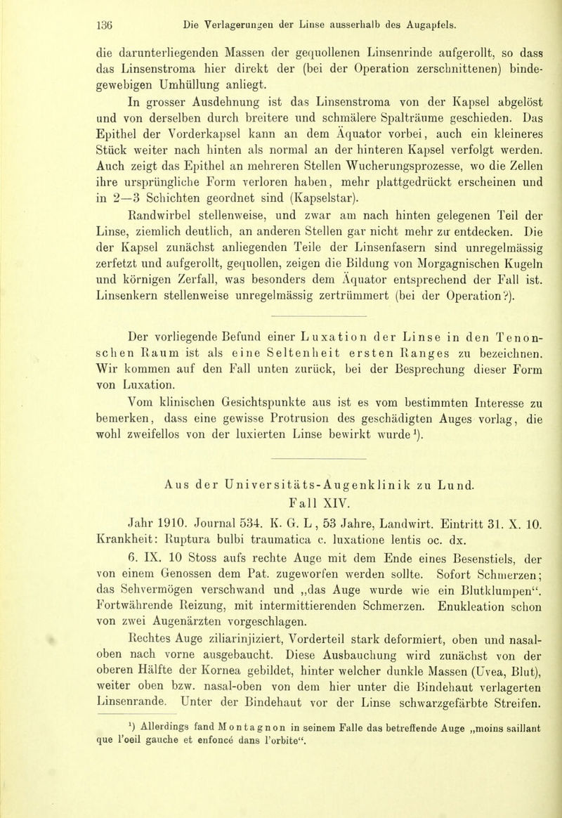 die darunterliegenden Massen der gequollenen Linsenrinde aufgerollt, so dass das Linsenstroma hier direkt der (bei der Operation zerschnittenen) binde- gewebigen Umhüllung anliegt. In grosser Ausdehnung ist das Linsenstroma von der Kapsel abgelöst und von derselben durch breitere und schmälere Spalträume geschieden. Das Epithel der Vorderkapsel kann an dem Äquator vorbei, auch ein kleineres Stück weiter nach hinten als normal an der hinteren Kapsel verfolgt werden. Auch zeigt das Epithel an mehreren Stellen Wucherungsprozesse, wo die Zellen ihre ursprüngliche Form verloren haben, mehr plattgedrückt erscheinen und in 2—3 Schichten geordnet sind (Kapselstar). Randwirbel stellenweise, und zwar am nach hinten gelegenen Teil der Linse, ziemlich deutlich, an anderen Stellen gar nicht mehr zu' entdecken. Die der Kapsel zunächst anliegenden Teile der Linsenfasern sind unregelmässig zerfetzt und aufgerollt, gequollen, zeigen die Bildung von Morgagnischen Kugeln und körnigen Zerfall, was besonders dem Äquator entsprechend der Fall ist. Linsenkern stellenweise unregelmässig zertrümmert (bei der Operation?). Der vorliegende Befund einer L uxatio n der Linse in den Tenon- schen Raum ist als eine Seltenheit ersten Ranges zu bezeichnen. Wir kommen auf den Fall unten zurück, bei der Besprechung dieser Form von Luxation. Vom klinischen Gesichtspunkte aus ist es vom bestimmten Interesse zu bemerken, dass eine gewisse Protrusion des geschädigten Auges vorlag, die wohl zweifellos von der luxierten Linse bewirkt wurde ^). Aus der Universitäts-Augenklinik zu Lund. Fall XIV. Jahr 1910. Journal 534. K. G. L , 53 Jahre, Landwirt. Eintritt 31. X. 10. Krankheit: Ruptura bulbi traumatica c. luxatione lentis oc. dx. 6. IX. 10 Stoss aufs rechte Auge mit dem Ende eines Besenstiels, der von einem Genossen dem Fat. zugeworfen werden sollte. Sofort Schmerzen; das Sehvermögen verschwand und ,,das Auge wurde wie ein Blutklumpen. Fortwährende Reizung, mit intermittierenden Schmerzen. Enukleation schon von zw^ei Augenärzten vorgeschlagen. • Rechtes Auge ziliarinjiziert, Vorderteil stark deformiert, oben und nasal- oben nach vorne ausgebaucht. Diese Ausbauchung wird zunächst von der oberen Hälfte der Kornea gebildet, hinter welcher dunkle Massen (Uvea, Blut), weiter oben bzw. nasal-oben von dem hier unter die Bindehaut verlagerten Linsenrande. Unter der Bindehaut vor der Linse schwarzgefärbte Streifen. ^) Allerdings fand Montagnon in seinem Falle das betreffende Auge „moins saillant que l'oeil gauche et enfonce dans l'orbite.