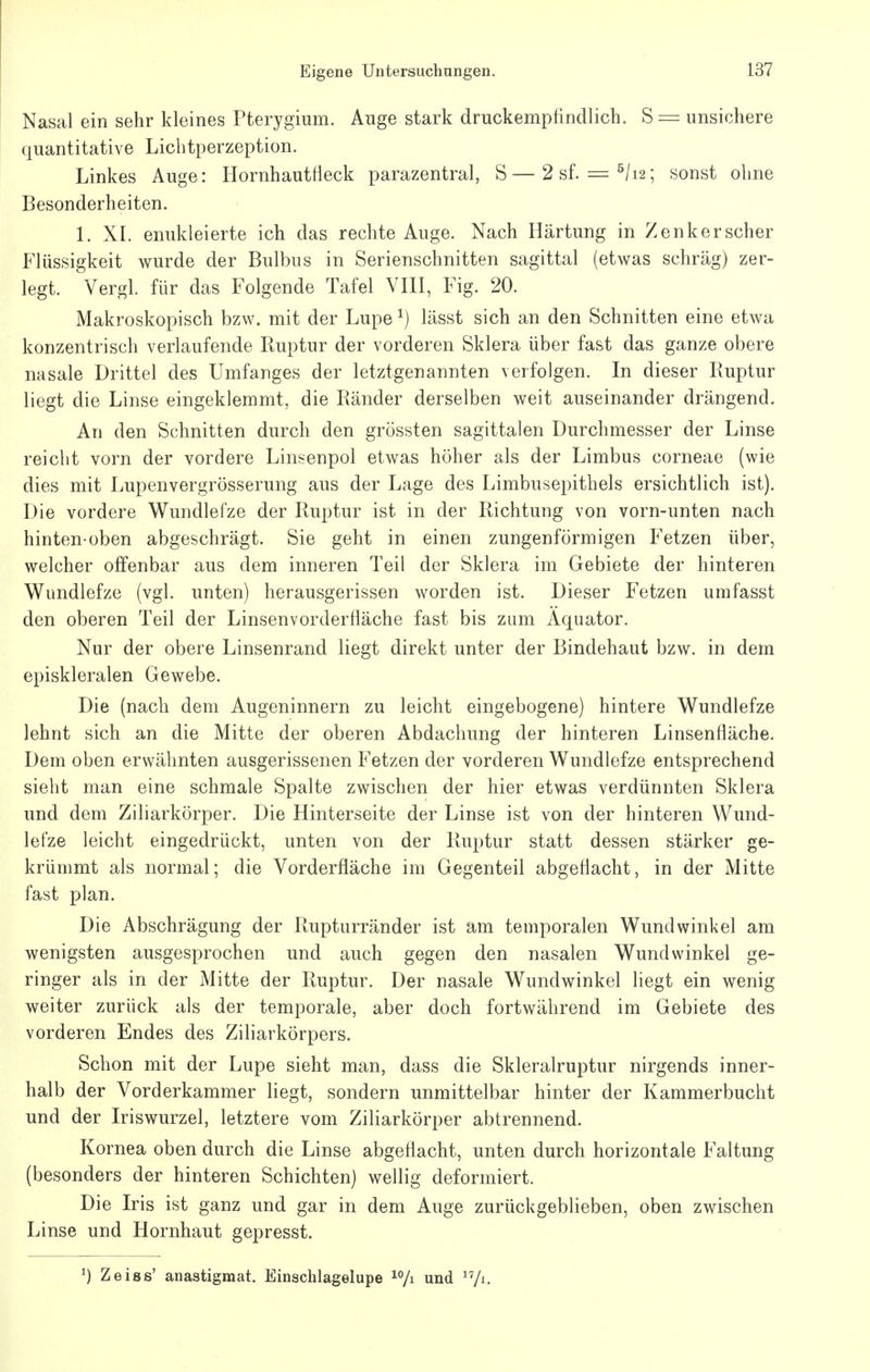 Nasal ein sehr kleines Pterygium. Auge stark druckempfindlich. S = unsichere quantitative Liclitperzeption. Linkes Auge: Hornhautfleck parazentral, S—2sf. = ^/i2; sonst ohne Besonderheiten. 1. XI. enukleierte ich das rechte Auge. Nach Härtung in Zenker scher Flüssigkeit wurde der Bulbus in Serienschnitten sagittal (etwas schräg) zer- legt. Vergl. für das Folgende Tafel YHI, Fig. 20. Makroskopisch bzw. mit der Lupe ^) lässt sich an den Schnitten eine etwa konzentrisch verlaufende Ruptur der vorderen Sklera über fast das ganze obere nasale Drittel des Umfanges der letztgenannten verfolgen. In dieser Buptur liegt die Linse eingeklemmt, die Ränder derselben weit auseinander drängend. An den Schnitten durch den grössten sagittalen Durchmesser der Linse reicht vorn der vordere Linsenpol etwas höher als der Limbus corneae (wie dies mit Lupenvergrösserung aus der Lage des Limbusepithels ersichtlich ist). Die vordere Wundlefze der Ruptur ist in der Richtung von vorn-unten nach hinten-oben abgeschrägt. Sie geht in einen zungenförmigen Fetzen über, welcher offenbar aus dem inneren Teil der Sklera im Gebiete der hinteren Wimdlefze (vgl. unten) herausgerissen worden ist. Dieser Fetzen umfasst den oberen Teil der Linsenvorderfläche fast bis zum Äquator. Nur der obere Linsenrand liegt direkt unter der Bindehaut bzw. in dem episkleralen Gewebe. Die (nach dem Augeninnern zu leicht eingebogene) hintere Wundlefze lehnt sich an die Mitte der oberen Abdachung der hinteren Linsenfläche. Dem oben erwähnten ausgerissenen Fetzen der vorderen Wundlefze entsprechend sieht man eine schmale Spalte zwischen der hier etwas verdünnten Sklera und dem Ziliarkörper. Die Hinterseite der Linse ist von der hinteren Wund- lefze leicht eingedrückt, unten von der Ruptur statt dessen stärker ge- krümmt als normal; die Vorderfläche im Gegenteil abgeflacht, in der Mitte fast plan. Die Abschrägung der Rupturränder ist am temporalen Wund wink el am wenigsten ausgesprochen und auch gegen den nasalen Wundwinkel ge- ringer als in der Mitte der Ruptur. Der nasale Wundwinkel liegt ein wenig weiter zurück als der temporale, aber doch fortwährend im Gebiete des vorderen Endes des Ziliarkörpers. Schon mit der Lupe sieht man, dass die Skleralruptur nirgends inner- halb der Vorderkammer liegt, sondern unmittelbar hinter der Kammerbucht und der Iriswurzel, letztere vom Ziliarkörper abtrennend. Kornea oben durch die Linse abgeflacht, unten durch horizontale Faltung (besonders der hinteren Schichten) wellig deformiert. Die Iris ist ganz und gar in dem Auge zurückgeblieben, oben zwischen Linse und Hornhaut gepresst. ^) Zeiss' anastigmat. Einschlagelupe ^^/i und ^Vi.