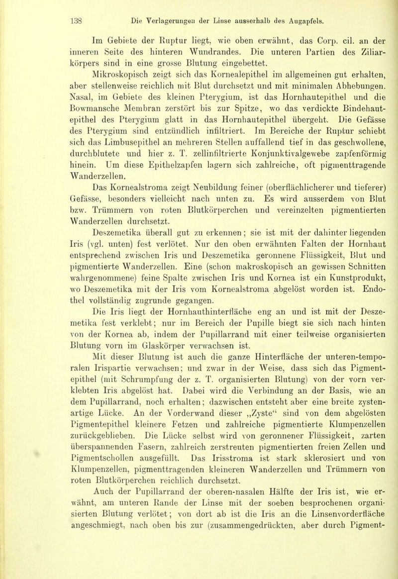 Im Gebiete der Ruptur liegt, wie oben erwähnt, das Corp. eil. an der inneren Seite des hinteren Wundrandes. Die unteren Partien des Ziliar- körpers sind in eine grosse Blutung eingebettet. Mikroskopisch zeigt sich das Kornealepithel im allgemeinen gut erhalten, aber stellenweise reichlich mit Blut durchsetzt und mit minimalen Abhebungen. Nasal, im Gebiete des kleinen Pterygium, ist das Hornhautepithel und die Bowmansche Membran zerstört bis zur Spitze, wo das verdickte Bindehaut- epithel des Pterygium glatt in das Hornhautepithel übergeht. Die Gefässe des Pterygium sind entzündlich infiltriert. Im Bereiche der Ruptur schiebt sich das Limbusepithel an mehreren Stellen auffallend tief in das geschwollene, durchblutete und hier z. T. zellinfiltrierte Konjunktivalgewebe zapfenförmig hinein. Um diese Epithelzapfen lagern sich zahlreiche, oft pigmenttragende Wanderzellen. Das Kornealstroma zeigt Neubildung feiner (oberflächlicherer und tieferer) Gefässe, besonders vielleicht nach unten zu. Es wird ausserdem von Blut bzw. Trümmern von roten Blutkörperchen und vereinzelten pigmentierten Wanderzellen durchsetzt. Deszemetika überall gut zu erkennen; sie ist mit der dahinter liegenden Iris (vgl. unten) fest verlötet. Nur den oben erwähnten Falten der Hornhaut entsprechend zwischen Iris und Deszemetika geronnene Flüssigkeit, Blut und pigmentierte Wanderzellen. Eine (schon makroskopisch an gewissen Schnitten wahrgenommene) feine Spalte zwischen Iris und Kornea ist ein Kunstprodukt, wo Deszemetika mit der Iris vom Kornealstroma abgelöst worden ist. Endo- thel vollständig zugrunde gegangen. Die Iris liegt der Hornhauthinterfläche eng an und ist mit der Desze- metika fest verklebt; nur im Bereich der Pupille biegt sie sich nach hinten von der Kornea ab, indem der Pupillarrand mit einer teilweise organisierten Blutung vorn im Glaskörper verwachsen ist. Mit dieser Blutung ist auch die ganze Hinterfläche der unteren-tempo- ralen Irispartie verwachsen; und zwar in der Weise, dass sich das Pigment- epithel (mit Schrumpfung der z. T. organisierten Blutung) von der vorn ver- klebten Iris abgelöst hat. Dabei wird die Verbindung an der Basis, wie an dem Pupillarrand, noch erhalten; dazwischen entsteht aber eine breite zysten- artige Lücke. An der Vorderwand dieser ,,Zyste sind von dem abgelösten Pigmentepithel kleinere Fetzen und zahlreiche pigmentierte Klumpenzellen zurückgeblieben. Die Lücke selbst wird von geronnener Flüssigkeit, zarten überspannenden Fasern, zahlreich zerstreuten pigmentierten freien Zellen und Pigmentschollen ausgefüllt. Das Irisstroma ist stark sklerosiert und von Klumpenzellen, pigmenttragenden kleineren Wanderzellen und Trümmern von roten Blutkörperchen reichlich durchsetzt. Auch der Pupillarrand der oberen-nasalen Hälfte der Iris ist, wie er- wähnt, am unteren Rande der Linse mit der soeben besprochenen organi- sierten Blutung verlötet; von dort ab ist die Iris an die Linsenvorderfläche angeschmiegt, nach oben bis zur (zusammengedrückten, aber durch Pigment-
