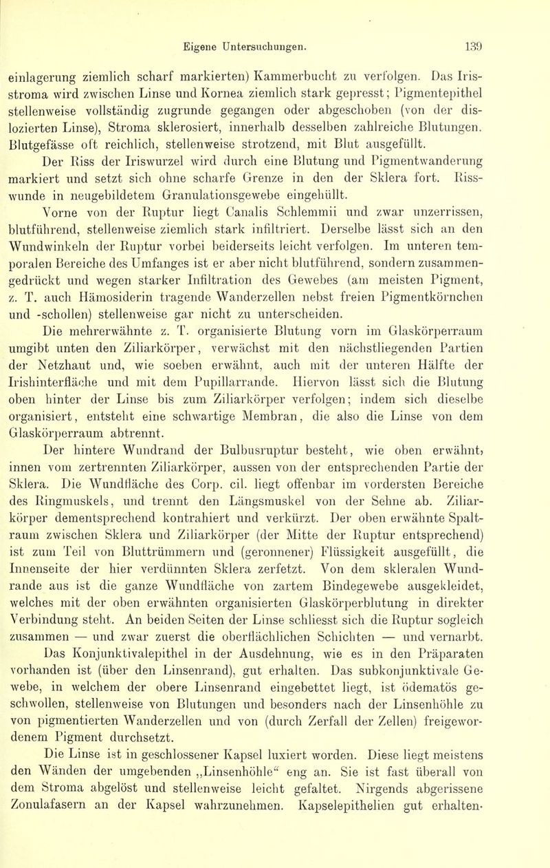 einlagerimg ziemlich scharf markierten) Kammerbucht zu verfolgen. Das Iris- stroma wird zwischen Linse und Kornea ziemlich stark gepresst; Pigmentepithel stellenweise vollständig zugrunde gegangen oder abgeschoben (von der dis- lozierten Linse), Stroma sklerosiert, innerhalb desselben zahlreiche Blutungen. Blutgefässe oft reichlich, stellenweise strotzend, mit Blut ausgefüllt. Der Riss der Iriswurzel wird durch eine Blutung und Pigmentwanderung markiert und setzt sich ohne scharfe Grenze in den der Sklera fort. Riss- wunde in neugebildetem Granulationsgewebe eingehüllt. Vorne von der Ruptur liegt Canalis Schlemmii und zwar unzerrissen, blutführend, stellenweise ziemlich stark infiltriert. Derselbe lässt sich an den Wundwinkeln der Ruptur vorbei beiderseits leicht verfolgen. Im unteren tem- poralen Bereiche des Umfanges ist er aber nicht blutführend, sondern zusammen- gedrückt und wegen starker Infiltration des Gewebes (am meisten Pigment, z. T. auch Hämosiderin tragende Wanderzellen nebst freien Pigmentkörnchen und -schollen) stellenweise gar nicht zu unterscheiden. Die mehrerwähnte z. T. organisierte Blutung vorn im Glaskörperraum umgibt unten den Ziliarkörper, verwächst mit den nächstliegenden Partien der Netzhaut und, wie soeben erwähnt, auch mit der unteren Hälfte der Irishinterfläche und mit dem Pupillarrande. Hiervon lässt sich die Blutung oben hinter der Linse bis zum Ziliarkörper verfolgen; indem sich dieselbe organisiert, entsteht eine schwartige Membran, die also die Linse von dem Glaskörperraum abtrennt. Der hintere Wundrand der Bulbusruptur besteht, wie oben erwähnt? innen vom zertrennten Ziliarkörper, aussen von der entsprechenden Partie der Sklera. Die Wundtläche des Corp. eil. liegt offenbar im vordersten Bereiche des Ringmuskels, und trennt den Längsmuskel von der Sehne ab. Ziliar- körper dementsprechend kontrahiert und verkürzt. Der oben erwähnte Spalt- raum zwischen Sklera und Ziliarkörper (der Mitte der Ruptur entsprechend) ist zum Teil von Bluttrümmern und (geronnener) Flüssigkeit ausgefüllt, die Innenseite der hier verdünnten Sklera zerfetzt. Von dem skleralen Wund- rande aus ist die ganze Wundfläche von zartem Bindegewebe ausgekleidet, welches mit der oben erwähnten organisierten Glaskörperblutung in direkter Verbindung steht. An beiden Seiten der Linse schliesst sich die Ruptur sogleich zusammen — und zwar zuerst die oberflächlichen Schichten — und vernarbt. Das Konjunktivalepithel in der Ausdehnung, wie es in den Präparaten vorhanden ist (über den Linsenrand), gut erhalten. Das subkonjunktivale Ge- webe, in welchem der obere Linsenrand eingebettet liegt, ist ödematös ge- schwollen, stellenweise von Blutungen und besonders nach der Linsenhöhle zu von pigmentierten Wanderzelien und von (durch Zerfall der Zellen) freigewor- denem Pigment durchsetzt. Die Linse ist in geschlossener Kapsel luxiert worden. Diese liegt meistens den Wänden der umgebenden ,,Linsenhöhle^' eng an. Sie ist fast überall von dem Stroma abgelöst und stellenweise leicht gefaltet. Nirgends abgerissene Zonulafasern an der Kapsel wahrzunehmen. Kapselepithelien gut erhalten-