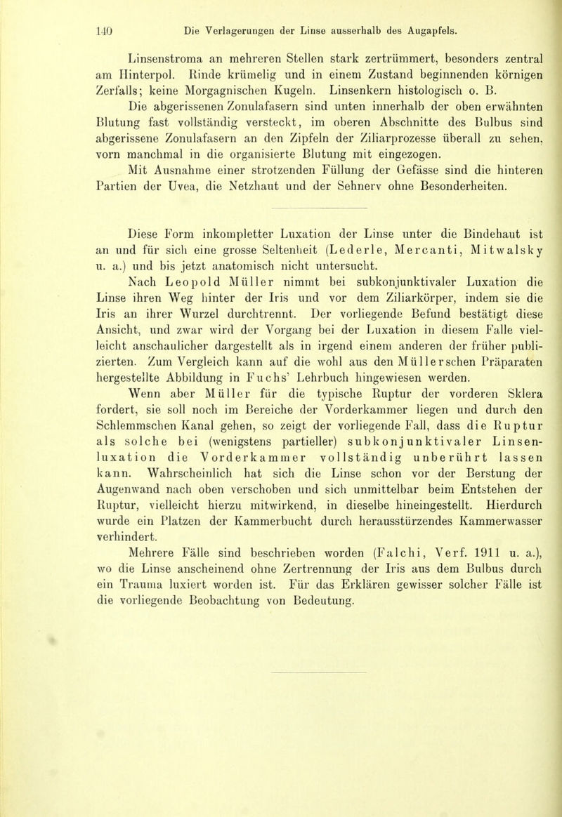 Linsenstroma an mehreren Stellen stark zertrümmert, besonders zentral am Hinterpol. Rinde krümelig und in einem Zustand beginnenden körnigen Zerfalls; keine Morgagnischen Kugeln. Linsenkern histologisch o. B. Die abgerissenen Zonulafasern sind unten innerhalb der oben erwähnten Blutung fast vollständig versteckt, im oberen Abschnitte des Bulbus sind abgerissene Zonulafasern an den Zipfeln der Ziliarprozesse überall zu sehen, vorn manchmal in die organisierte Blutung mit eingezogen. Mit Ausnahme einer strotzenden Füllung der Gefässe sind die hinteren Partien der Uvea, die Netzhaut und der Sehnerv ohne Besonderheiten. Diese Form inkompletter Luxation der Linse unter die Bindehaut ist an und für sich eine grosse Seltenheit (Lederle, Mercanti, Mitwalsky u. a.) und bis jetzt anatomisch nicht untersucht. Nach Leopold Müller nimmt bei subkonjunktivaler Luxation die Linse ihren Weg hinter der Iris und vor dem Ziliarkörper, indem sie die Iris an ihrer Wurzel durchtrennt. Der vorliegende Befund bestätigt diese Ansicht, und zwar wird der Vorgang bei der Luxation in diesem Falle viel- leicht anschaulicher dargestellt als in irgend einem anderen der früher publi- zierten. Zum Vergleich kann auf die wohl aus den Müllersehen Präparaten hergestellte Abbildung in Fuchs' Lehrbuch hingewiesen werden. Wenn aber Müller für die typische Ruptur der vorderen Sklera fordert, sie soll noch im Bereiche der Vorderkammer liegen und durch den Schlemmschen Kanal gehen, so zeigt der vorliegende Fall, dass die Ruptur als solche bei (wenigstens partieller) subkonjunktivaler Linsen- luxation die Vorderkammer vollständig unberührt lassen kann. Wahrscheinlich hat sich die Linse schon vor der Berstung der Augenwand nach oben verschoben und sich unmittelbar beim Entstehen der Ruptur, vielleicht hierzu mitwirkend, in dieselbe hineingestellt. Hierdurch wurde ein Platzen der Kammerbucht durch herausstürzendes Kammerwasser verhindert. Mehrere Fälle sind beschrieben worden (Falchi, Verf. 1911 u. a.), wo die Linse anscheinend ohne Zertrennung der Iris aus dem Bulbus durch ein Trauma luxiert worden ist. Für das Erklären gewisser solcher Fälle ist die vorliegende Beobachtung von Bedeutung.