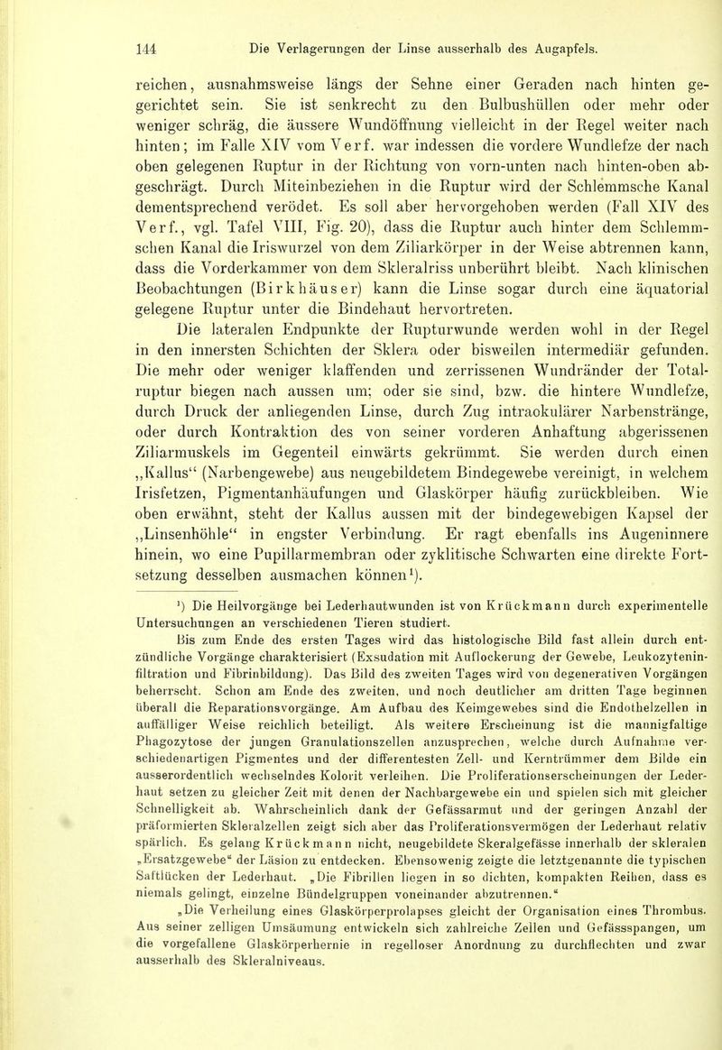 reichen, ausnahmsweise längs der Sehne einer Geraden nach hinten ge- gerichtet sein. Sie ist senkrecht zu den Bulbushüllen oder mehr oder weniger schräg, die äussere Wundöffnung vielleicht in der Regel weiter nach hinten ; im Falle XIV vom Verf. war indessen die vordere Wundlefze der nach oben gelegenen Ruptur in der Richtung von vorn-unten nach hinten-oben ab- geschrägt. Durch Miteinbeziehen in die Ruptur wird der Schlemmsche Kanal dementsprechend verödet. Es soll aber hervorgehoben werden (Fall XIV des Verf., vgl. Tafel VIII, Fig. 20), dass die Ruptur auch hinter dem Schlemm- schen Kanal die Iriswurzel von dem Ziliarkörper in der Weise abtrennen kann, dass die Vorderkammer von dem Skleralriss unberührt bleibt. Nach klinischen Beobachtungen (Birkhäuser) kann die Linse sogar durch eine äquatorial gelegene Ruptur unter die Bindehaut hervortreten. Die lateralen Endpunkte der Rupturwunde werden wohl in der Regel in den innersten Schichten der Sklera oder bisweilen intermediär gefunden. Die mehr oder weniger klaffenden und zerrissenen Wundränder der Total- ruptur biegen nach aussen um; oder sie sind, bzw. die hintere Wundlefze, durch Druck der anliegenden Linse, durch Zug intraokulärer Narbenstränge, oder durch Kontraktion des von seiner vorderen Anhaftung abgerissenen Ziliarmuskels im Gegenteil einwärts gekrümmt. Sie werden durch einen ,,Kallus (Narbengewebe) aus neugebildetem Bindegewebe vereinigt, in welchem Irisfetzen, Figmentanhäufungen und Glaskörper häufig zurückbleiben. Wie oben erwähnt, steht der Kallus aussen mit der bindegewebigen Kapsel der ,,Linsenhöhle in engster Verbindung. Er ragt ebenfalls ins Augeninnere hinein, wo eine Pupillarmembran oder zyklitische Schwarten eine direkte Fort- setzung desselben ausmachen können^). Die Heilvorgäiige bei Lederhautwunden ist von Krückmann durch experimentelle Untersuchungen an verschiedenen Tieren studiert. Bis zum Ende des ersten Tages wird das histologische Bild fast allein durch ent- zündliche Vorgänge charakterisiert (Exsudation mit Auflockerung der Gewehe, Leukozytenin- filtration und Fibrinbildung). Das Bild des zweiten Tages wird von degenerativen Vorgängen beherrscht. Schon am Ende des zweiten, und noch deutlicher am dritten Tage beginnen überall die Reparationsvorgänge, Am Aufbau des Keimgewebes sind die Endothelzellen in aulTälliger Weise reichlich beteiligt. Als weitere Erscheinung ist die mannigfaltige Phagozytose der jungen Granulationszellen anzusprechen, welche durch Aufnahme ver- schiedenartigen Pigmentes und der differentesten Zell- und Kerntrümmer dem Bilde ein ausserordentlich wechselndes Kolorit verleihen. Die Proliferationserscheinungen der Leder- haut setzen zu gleicher Zeit mit denen der Nachbargewebe ein und spielen sich mit gleicher Schnelligkeit ab. Wahrscheinlich dank der Gefässarmut und der geringen Anzahl der präformierten Skleralzellen zeigt sich aber das Proliferationsvermögen der Lederhaut relativ spärlich. Es gelang Kr ück m an n nicht, neugebildete Skeralgefässe innerhalb der skleralen „Ersatzgewebe der Läsion zu entdecken. Ebensowenig zeigte die letztgenannte die typischen Saftlücken der Lederhaut. „Die Fibrillen liegen in so dichten, kompakten Reihen, dass es niemals gelingt, einzelne Bündelgruppen voneinander abzutrennen. „Die Verheilung eines Glaskörperprolapses gleicht der Organisation eines Thrombus. Aus seiner zelligen Umsäumung entwickeln sich zahlreiche Zellen und Gefässspangen, um die vorgefallene Glaskörperhernie in regelloser Anordnung zu durchfiechten und zwar ausserhalb des Skleralniveaus.