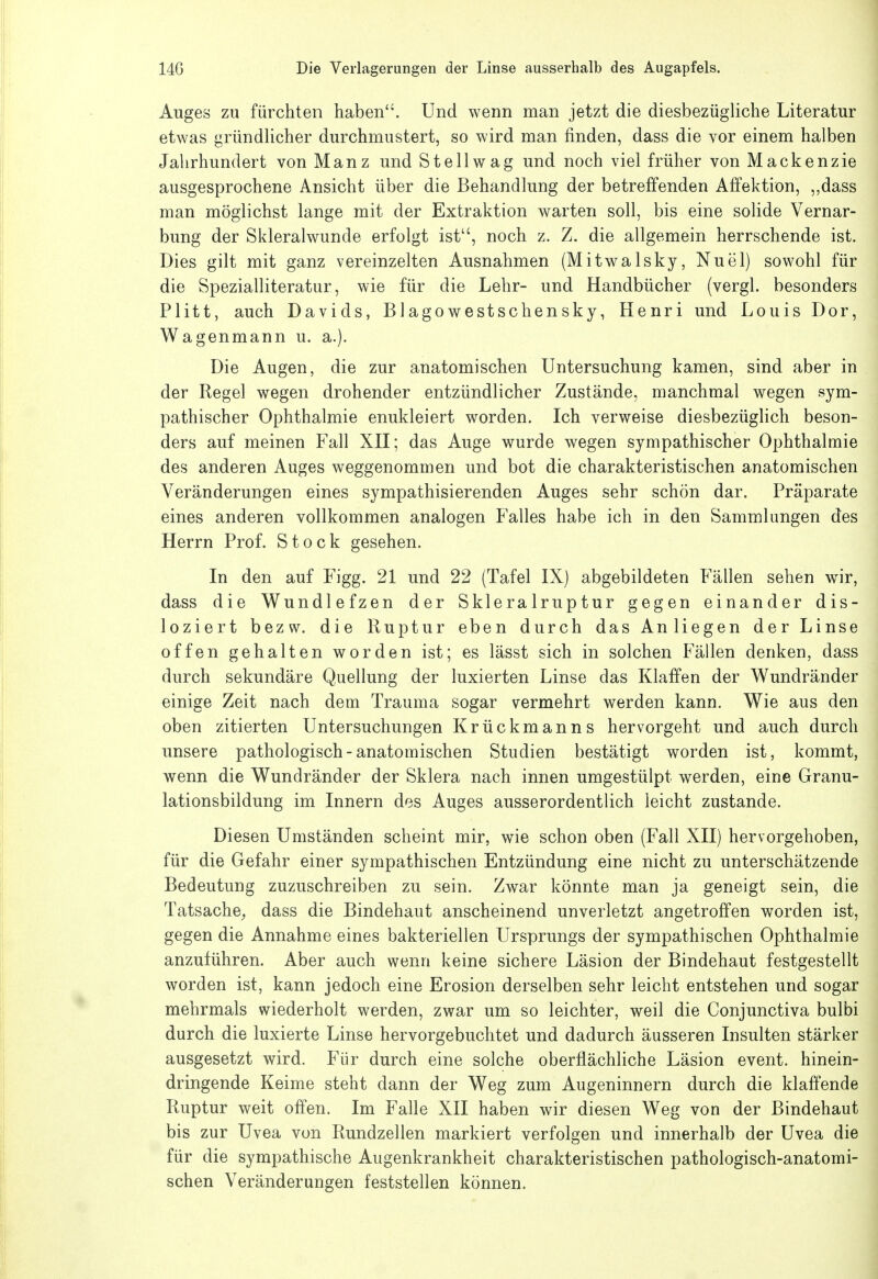 xluges zu fürchten haben. Und wenn man jetzt die diesbezügliche Literatur etwas gründlicher durchmustert, so wird man finden, dass die vor einem halben Jahrhundert von Manz und St eil wag und noch viel früher von Mackenz ie ausgesprochene Ansicht über die Behandlung der betreffenden Affektion, ,,dass man möglichst lange mit der Extraktion warten soll, bis eine solide Vernar- bung der Skleralwunde erfolgt ist, noch z. Z. die allgemein herrschende ist. Dies gilt mit ganz vereinzelten Ausnahmen (Mitwalsky, Nuel) sowohl für die Spezialliteratur, wie für die Lehr- und Handbücher (vergl. besonders Plitt, auch Davids, Blagowestschensky, Henri und Louis Dor, Wagenmann u. a.). Die Augen, die zur anatomischen Untersuchung kamen, sind aber in der Regel wegen drohender entzündlicher Zustände, manchmal wegen sym- pathischer Ophthalmie enukleiert worden. Ich verweise diesbezüglich beson- ders auf meinen Fall XH; das Auge wurde wegen sympathischer Ophthalmie des anderen Auges weggenommen und bot die charakteristischen anatomischen Veränderungen eines sympathisierenden Auges sehr schön dar. Präparate eines anderen vollkommen analogen Falles habe ich in den Sammlungen des Herrn Prof. Stock gesehen. In den auf Figg. 21 und 22 (Tafel IX) abgebildeten Fällen sehen wir, dass die Wundlefzen der Skleralruptur gegen einander dis- loziert bezw. die Ruptur eben durch das Anliegen der Linse offen gehalten worden ist; es lässt sich in solchen Fällen denken, dass durch sekundäre Quellung der luxierten Linse das Klaffen der Wundränder einige Zeit nach dem Trauma sogar vermehrt werden kann. Wie aus den oben zitierten Untersuchungen Krückmanns hervorgeht und auch durch unsere pathologisch - anatomischen Studien bestätigt worden ist, kommt, wenn die Wundränder der Sklera nach innen umgestülpt werden, eine Granu- lationsbildung im Innern des Auges ausserordentlich leicht zustande. Diesen Umständen scheint mir, wie schon oben (Fall XII) hervorgehoben, für die Gefahr einer sympathischen Entzündung eine nicht zu unterschätzende Bedeutung zuzuschreiben zu sein. Zwar könnte man ja geneigt sein, die Tatsache^ dass die Bindehaut anscheinend unverletzt angetroffen worden ist, gegen die Annahme eines bakteriellen Ursprungs der sympathischen Ophthalmie anzuführen. Aber auch wenn keine sichere Läsion der Bindehaut festgestellt worden ist, kann jedoch eine Erosion derselben sehr leicht entstehen und sogar mehrmals wiederholt werden, zwar um so leichter, weil die Conjunctiva bulbi durch die luxierte Linse hervorgebuchtet und dadurch äusseren Insulten stärker ausgesetzt wird. Für durch eine solche oberflächliche Läsion event. hinein- dringende Keime steht dann der Weg zum Augeninnern durch die klaffende Ruptur weit offen. Im Falle XII haben wir diesen Weg von der Bindehaut bis zur Uvea von Rundzellen markiert verfolgen und innerhalb der Uvea die für die sympathische Augenkrankheit charakteristischen pathologisch-anatomi- schen Veränderungen feststellen können.