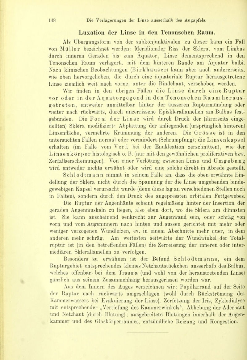 Luxation der Linse in den Tenonschen Raum. Als Übergangs form von der subkonjunktivalen zu dieser kann ein Fall von Müller bezeichnet werden: Meridionaler Riss der Sklera, vom Limbus durch inneren Geraden bis zum Äquator, Linse dementsprechend in den Tenonschen Raum verlagert, mit dem hinteren Rande am Äquator bulbi. Nach klinischen Beobachtungen (Birkhäuser) kann aber auch andererseits, wie oben hervorgehoben, die durch eine äquatoriale Ruptur herausgetretene Linse ziemlich weit nach vorne, unter die Bindehaut, verschoben werden. Wir finden in den übrigen Fällen die Linse durch eine Ruptur vor oder in der Äquatorgegend in den Tenonschen Raum heraus- getreten, entweder unmittelbar hinter der äusseren Rupturmündung oder weiter nach rückwärts, durch unzerrissene Episklerallamellen am Bulbus fest- gebunden. Die Form der Linse wird durch Druck der (ihrerseits einge- dellten) Sklera modifiziert: Abplattung der anliegenden (ursprünglich hinteren) Linsenfläche, vermehrte Krümmung der anderen. Die Grösse ist in den untersuchten Fällen normal oder vermindert (Schrumpfung); die Linsenkapsei erhalten (im Falle vom Verf. bei der Enukleation zerschnitten), wie der Linsenkörper histologisch o. B. (nur mit den gewöhnlichen proliferativen bzw. Zerfallserscheinungen). Von einer Verlötung zwischen Linse und Umgebung wird entweder nichts erwähnt oder wird eine solche direkt in Abrede gestellt. Schlodtmann nimmt in seinem Falle an, dass die oben erwähnte Ein- dellung der Sklera nicht durch die Spannung der die Linse umgebenden binde- gewebigen Kapsel verursacht wurde (denn diese lag an verschiedenen Stellen noch in Falten), sondern durch den Druck des angepressten orbitalen Fettgewebes. Die Ruptur der Augenhäute scheint regelmässig hinter der Insertion der geraden Augenmuskeln zu liegen, also eben dort, wo die Sklera am dünnsten ist. Sie kann anscheinend senkrecht zur Augenwand sein, oder schräg von vorn und vom Augeninnern nach hinten und aussen gerichtet mit mehr oder weniger verzogenen Wundlefzen, ev. in einem Abschnitte mehr quer, in dem anderen mehr schräg. Am weitesten seitwärts der Wundwinkel der Total- ruptur ist (in den betreffenden Fällen) die Zerreissung der inneren oder inter- mediären Sklerallamellen zu verfolgen. Besonders zu erwähnen ist der Befund Schlodtmanns, ein dem Rupturgebiet entsprechendes kleines Netzhautstückchen ausserhalb des Bulbus, welches offenbar bei dem Trauma (und wohl von der heraustretenden Linse) gänzlich aus seinem Zusammenhang herausgerissen worden war. Aus dem Innern des Auges verzeichnen wir: Pupillarrand auf der Seite der Ruptur nach rückwärts umgeschlagen (wohl durch Rückströmung des Kammerwassers bei Evakuierung der Linse), Zerfetzung der Iris, Zyklodialyse mit entsprechender „Vertiefung des Kammerwinkels^', Abhebung der Aderhaut und Netzhaut (durch Blutung); ausgebreitete Blutungen innerhalb der Augen- kammer und des Glaskörperraumes, entzündliche Reizung und Kongestion.
