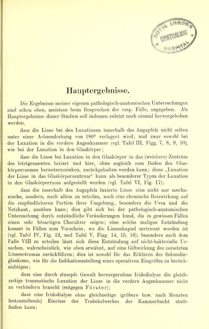 Hauptergebnisse. Die Ergebnisse meiner eigenen pathologisch-anatomischen Untersuchungen sind schon oben, meistens beim Besprechen der resp. Fälle, angegeben. Als Hauptergebnisse dieser Studien soll indessen zuletzt noch einmal hervorgehoben werden, dass die Linse bei den Luxationen innerhalb des Augapfels nicht selten unter einer Achsendrehung von 180 verlagert wird; und zwar sowohl bei der Luxation in die vordere Augenkammer (vgl. Tafel III, Figg. 7, 8, 9, 10), wie bei der Luxation in den Glaskörper; dass die Linse bei Luxation in den Glaskörper in das (weichere) Zentrum des letztgenannten luxiert und hier, ohne sogleich zum Boden des Glas- körperraumes herunterzusinken, zurückgehalten werden kann; diese „Luxation der Linse in das Glaskörperzentrum kann als besonderer Typus der Luxation in den Glaskörperraum aufgestellt werden (vgl. Tafel VI, Fig. 17); dass die innerhalb des Augapfels luxierte Linse eine nicht nur mecha- nische, sondern, nach allem zu urteilen, noch eine chemische Reizwirkung auf die empfindlicheren Partien ihrer Umgebung, besonders die Uvea und die Netzhaut, ausüben kann; dies gibt sich bei der pathologisch-anatomischen Untersuchung durch entzündliche Veränderungen kund, die in gewissen Fällen einen sehr bösartigen Charakter zeigen; eine solche maligne Entzündung kommt in Fällen zum Vorschein, wo die Linsenkapsel zertrennt worden ist (vgl. Tafel IV, Fig. 12, und Tafel V, Figg. 14, 15, 16); besonders nach dem Falle VIII zu urteilen lässt sich diese Entzündung auf nicht-bakterielle Ur- sachen, wahrscheinlich, wie oben erwähnt, auf eine Giftwirkung des zersetzten Linsenstromas zurückführen; dies ist sowohl für das Erklären des Sekundär- glaukoms, wie für die Indikationsstellung eines operativen Eingriffes zu berück- sichtigen ; dass eine durch stumpfe Gewalt hervorgerufene Iridodialyse die gleich- zeitige traumatische Luxation der Linse in die vordere Augenkammer nicht zu verhindern braucht (entgegen Förster); dass eine Iridodialyse ohne gleichzeitige (gröbere bzw. nach Monaten festzustellende) Einrisse des Trabekelwerkes der Kammerbucht statt- finden kann;