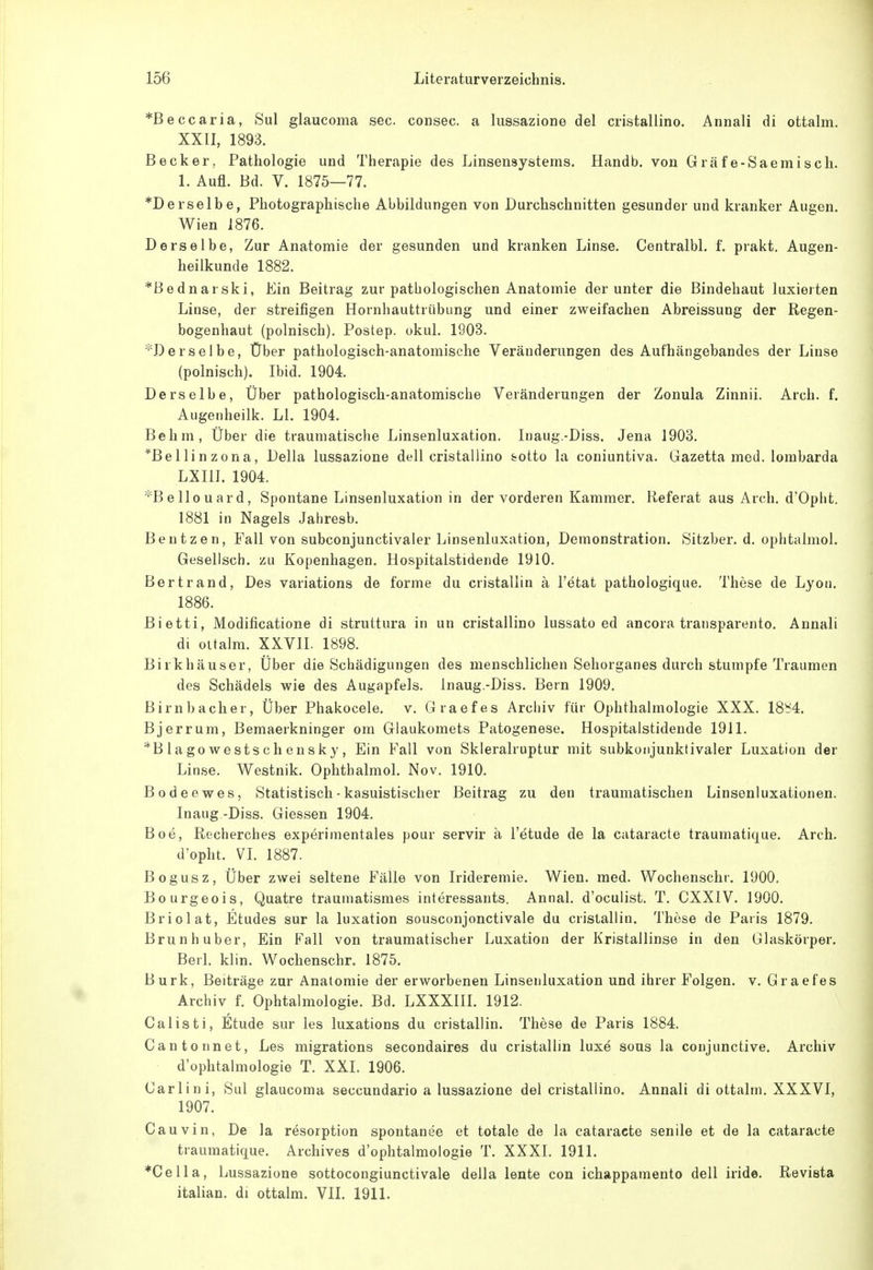 *Beccaria, Sul glaucoma sec. consec. a lussazione del cristallino. Annali di ottalm. XXII, 1893. Becker, Pathologie und Therapie des Linsensystems. Handb. von Grafe-Saemisch. 1. Aufl. Bd. V. 1875—77. *Derselbe, Photographische Abbildungen von Durchschnitten gesunder und kranker Augen. Wien 1876. Derselbe, Zur Anatomie der gesunden und kranken Linse. Centralbl. f. prakt. Augen- heilkunde 1882. *Bednarski, Ein Beitrag zur pathologischen Anatomie der unter die Bindehaut luxieiten Linse, der streifigen Hornhauttrübung und einer zweifachen Abreissung der Regen- bogenhaut (polnisch). Postep. okul. 1903. ^Derselbe, Über pathologisch-anatomische Veränderungen des Aufhängebandes der Linse (polnisch). Ibid. 1904. Derselbe, Über pathologisch-anatomische Veränderungen der Zonula Zinnii. Arch. f. Augenheilk. LI. 1904. Behm, Über die traumatische Linsenluxation. Inaug.-Diss. Jena 1903. *Bellinzona, Deila lussazione dell cristallino sotto la coniuntiva. Gazetta med. lombarda LXIII. 1904. *Bellouard, Spontane Linsenluxation in der vorderen Kammer, Referat aus Arch. d'Opht. 1881 in Nagels Jahresb. Beutzen, Fall von subconjunctivaler Linsenluxation, Demonstration. Sitzber. d. ophtalmol. Gesellsch. zu Kopenhagen. Hospitalstidende 1910. Bertrand, Des variations de forme du cristaliin ä l'etat pathologique. These de Lyon. 1886. Bietti, Modificatione di struttura in un cristallino lussato ed ancora transparento, Annali dl ottalm. XXVII. 1898. Birkhäuser, Über die Schädigungen des menschlichen Sehorganes durch stumpfe Traumen des Schädels wie des Augapfels. Inaug.-Diss. Bern 1909. Birnbacher, Über Phakocele. v. Graefes Archiv für Ophthalmologie XXX. 18b4. Bjerrum, Bemaerkninger om Glaukomets Patogenese. Hospitalstidende 1911. *Blagowestschensky, Ein Fall von Skleralruptur mit subkonjunktivaler Luxation der Linse. Westnik. Ophthalmol. Nov. 1910. Bodeewes, Statistisch - kasuistischer Beitrag zu den traumatischen Linscnluxationen. Inaug -Diss. Giessen 1904. Boe, Recherches experimentales pour servir ä l'etude de la cataracte traumatique. Arch. d'opht. VI. 1887. Bogusz, Über zwei seltene Fälle von Irideremie. Wien. med. Wochenschr. 1900, Bourgeois, Quatre traumatismes interessants. Annal. d'oculist. T. CXXIV. 1900. Briolat, Etudes sur la luxation sousconjonctivale du cristaliin. These de Paris 1879. Brun huber, Ein Fall von traumatischer Luxation der Kristallinse in den Glaskörper. Berl. klin. Wochenschr. 1875. Burk, Beiträge zur Anatomie der erworbenen Linsenluxation und ihrer Folgen, v. Graefes Archiv f. Ophtalmologie. Bd. LXXXIIL 1912. Calisti, Etüde sur les luxations du cristaliin. These de Paris 1884. Cantonnet, Les migrations secondaires du cristaliin luxe sous la conjunctive. Archiv d'ophtalmologie T. XXI. 1906. Carlini, Sul glaucoma seccundario a lussazione del cristallino. Annali di ottalm. XXXVI, 1907. Cauvin, De la resorption spontanee et totale de la cataracte senile et de la cataracte traumatique. Archives d'ophtalmologie T. XXXI. 1911. *Cella, Lussazione sottocongiunctivale della lente con ichappamento dell iride. Revista italian. di ottalm. VII. 1911.