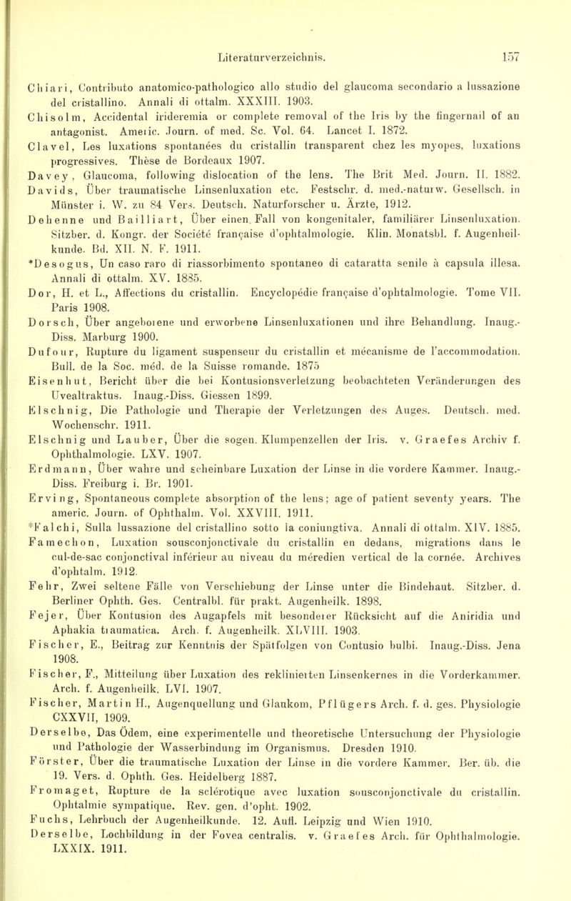 Chiari, Contiibuto anatomico-pathologico allo studio del glaucoma secondario a lussazione del cristallino. Annali di ottalm. XXXIII. 1903. Chisolm, Accidental irideremia or complete removal of the Iris by the fingernail of an antagonist. Ameiic. Journ. of med. Sc. Vol. 64. Lancet I. 1872. Clavel, Les luxations spontanees du cristallin transparent chez les myopes, luxations progressives. Tiiese de Bordeaux 1907. Davey, Glaucoma, folJowing dislocation of the lens. The Brit Med. Journ. II. 1882. Davids, Über traumatische Linsenluxation etc. Festschr. d. med.-naturw. Gesellsch. in Münster i. W. zu 84 Vers. Deutsch. Naturforscher u. Ärzte, 1912. Dehenne und Bai Iiiart, Über einen. Fall von kongenitaler, familiärer Linsenluxation. Sitzber. d. Kongr. der Societe fran9aise d'ophtalmologie. Klin. Monatsbl. f. Augenheil- kunde. Bd. XII. N. F. 1911. *Desogus, ün caso raro di riassorbimento spontaneo di cataratta senile ä Capsula illesa. Annali di ottalm. XV. 1885. Dor, H. et L., Affections du cristallin. Encyclopedie fran9aise d'ophtalmologie. Tome VII. Paris 1908. Dorsch, Über angebotene und erworbene Linsenluxationen und ihre Behandlung. Inaug.- Diss. Marburg 1900. Dufour, Rupture du ligament suspenseur du cristallin et mecanisme de l'accommodation. Bull, de la Soc. med. de la Suisse romande. 1875 Eisenhut, Bericht über die bei Kontusionsverleizung beobachteten Veränderungen des Uvealtraktus. Inaug.-Diss. Giessen 1899. Elschnig, Die Pathologie und Therapie der Verletzungen des Auges. Deutsch, med. Wochenschr. 1911. Elschnig und Lauber, Über die sogen. Klumpenzellen der Iris, v, Graefes Archiv f. Ophthalmologie. LXV. 1907. Erdmann, Über wahre und scheinbare Luxation der Linse in die vordere Kammer. Inaug.- Diss. Freiburg i. Br. 1901. Erving, Spontaneous complete absorption of the lens; age of patient seventy years. The americ. Journ. of Ophthalm. Vol. XXVIIL 1911. *Falchi, Sulla lussazione del cristallino sotto la coniungtiva. Annali di ottalm. XIV. 1885. Famechon, Luxation sousconjonctivale du cristallin en dedans, migrations dans le cul-de-sac conjonctival inferieur au niveau du meredien vertical de la cornee. Archives d'ophtalm. 1912. Fehr, Zwei seltene Fälle von Verschiebung der Linse unter die Bindehaut. Sitzber. d. Berliner Ophth. Ges. Centralbl. für prakt. Augenheilk. 1898. Fejer, Über Kontusion des Augapfels mit besondeier Rücksicht auf die Aniridia und Aphakia tiaumatica. Arch. f. Augenheilk. XLVIII. 1903. Fischer, E., Beitrag zur Kenntnis der Spätfolgen von Contusio bulbi. Inaug.-Diss. Jena 1908. Fischer, F., Mitteilung über Luxation des reklinierten Linsenkernes in die Vorderkammer. Arch. f. Augenheilk. LVI. 1907. Fischer, Martin H., Augenquellung und Glaukom, Pflügers Arch. f. d. ges. Physiologie CXXVII, 1909. Derselbe, Das Ödem, eine experimentelle und theoretische Untersuchung der Physiologie und Pathologie der Wasserbindung im Organismus. Dresden 1910. Förster, Uber die traumatische Luxation der Linse in die vordere Kammer. Ber. üb. die 19. Vers. d. Ophth. Ges. Heidelberg 1887. Fromaget, Rupture de la sclerotique avec luxation sousconjonctivale du cristallin. Ophtalmie sympatique. Rev. gen. d'opht. 1902. Fuchs, Lehrbuch der Augenheilkunde. 12. Aufl. Leipzig und Wien 1910. Derselbe, Lochbildung in der Fovea centralis, v. Graefes Arch. für Ophthalmologie. LXXIX. 1911.