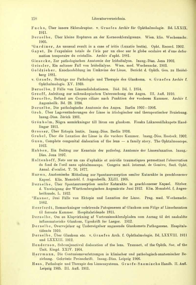 Fuchs, Über innere Skleralruptur. v, Grraefes Archiv für Ophthalmologie. Bd. LXXIX. 1911. Derselbe, Über kleine Rupturen an der Korneoskleralgrenze. Wien. klin. Wochenschr. 1905. *Gardiner, An unusual result in a case of iritis (Luxatio lentis). Opht. Record. 1902. Gay et, De l'expulsion totale de l'iris par un choc sur le globe oculaire et d'une defor- mation temporaire du cristallin. Archiv d'opht. 1881. Giesecke, Zur pathologischen Anatomie der Iridodialyse. Inaug.-Diss. Jena 1902. Geissler, Ein seltener Fall von Iridodialyse. Wien. med. Wochenschr. 1903. Goldzieher, Knochenbildung im Umkreise der Linse. Bericht d. Ophth. Ges. zu Heidel- berg 1881. v. Graefe, Beiträge zur Pathologie und Therapie des Glaukoms, v. Graefes Archiv f. Ophthalmologie. XV. 1869. Derselbe, 2 Fälle von Linsendislokationen. Ibid. Bd. 1. 1854. Greeff, Anleitung zur mikroskopischen Untersuchung des Auges. III. Aufl. 1910. Derselbe, Befund am Corpus ciliare nach Punktion der vorderen Kammer. Archiv f. Augenheilk. Bd. 28. 1894. Derselbe, Die pathologische Anatomie des Auges. Berlin 1902—1906. Grob, Über Lageveränderungen der Linse in ätiologischer und therapeutischer Beziehung. Inaug.-Diss. Zürich 1901. Grönholm, Nägra anmärkningar tili läran om glaukom. Finska Läkaresällskapets Hand- lingar 1911. Grosser, Über Ectopia lentis. Inaug.-Diss. Berlin 1896. Grubel, Über die Luxation der Linse in die vordere Kammer. Inaug.-Diss. Rostock. 1902. Gunn, Complete congenital dislocation of the lens — a family story. The Ophtalmoscope. 1912. Habben, Ein Beitrag zur Kenntnis der patholog. Anatomie der Linsenluxation. Inaug.- Diss. Jena 1897. Haltenhoff, Note sur un cas d'aphakie et aniridie traumatiques permettant l'observation du fond de l'oeil sans ophtalmoscope. Congres med. internat. de Geneve, Sect. Opht. Annal. d'oculist. T. 76. 1877. Harms, Anatomische Mitteilung zur Spontanresorption seniler Katarakte in geschlossener Kapsel. Klin. Monatsbl. f. Augenheilk. XLIII. 1905. Derselbe, Über Spontanresorption seniler Katarakte in geschlossener Kapsel. Sitzber. d. Vereinigung der Württembergischen Augenärzte Juni 1912. Klin. Monatsbl. f. Augen- heilkunde. L. 1912. *Hasner, Drei Fälle von Ektopie und Luxation der Linse. Prag. med. Wochenschr. 1882. Heerfordt, Bemaerkninger vedrörende Patogenesen af Glaukom som Folge af Linselaxation til forreste Kammer. Hospitalstidende 1911. Derselbe, Om en Klapvirkning af Vortexsinoskleralpladen som Aarsag til det saakaldte inflammatoriske Glaukom, Ugeskrift for Laeger. 1912. Derselbe, Overvejelser og Undersögelser angaaende Glaukomets Pathogenese. Hospitals- tidende 1910. Derselbe, Über Glaukom etc. v. Graefes Arch. f. Ophthalmologie. Bd. LXXVIII. 1911 und LXXXIII. 1912. Henderson, Subconjunctival dislocation of the lens. Transact. of the Ophth. Soc. of the Unit. Kingd. XXIV. 1904. Herrmann, Die Contusionsverletzungen in klinischer und pathologisch-anatomischer Be- ziehung. Gekrönte Preisschrift. Inaug.-Diss. Leipzig 1906. Hess, Pathologie und Therapie des Linsensystems. Graefe-Saemischs Handb. II. Aufl. Leipzig 1905. HL Aufl. 1911.