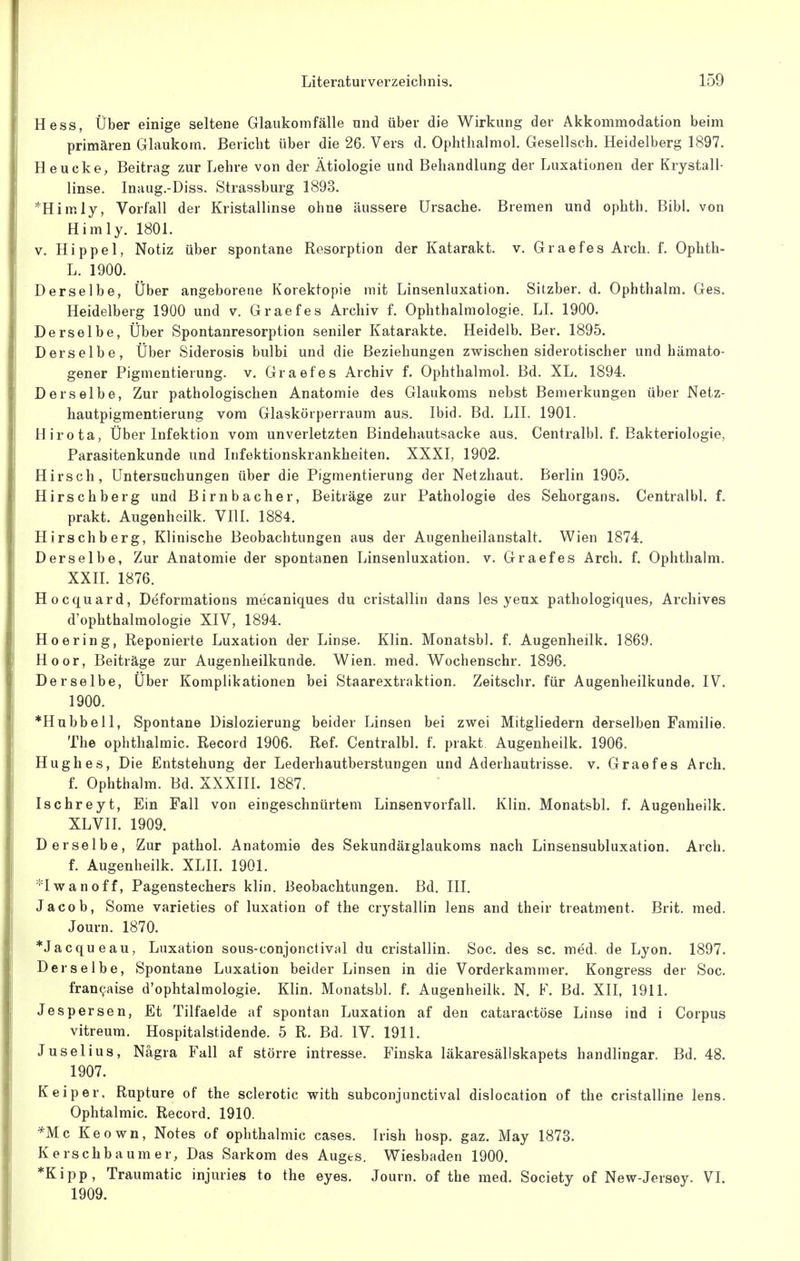 Hess, Über einige seltene Glaukomfälle und über die Wirkung der Akkommodation beim primären Glaukom. Bericht über die 26. Vers d. Ophthalmol. Gesellseh. Heidelberg 1897. Heucke, Beitrag zur Lehre von der Ätiologie und Behandlung der Luxationen der Krystall- linse. Inaug.-Diss. Strassburg 1893. *Himly, Vorfall der Kristallinse ohne äussere Ursache. Bremen und ophth. Bibi. von Himly. 1801. V, Hippel, Notiz über spontane Resorption der Katarakt, v. Graefes Arch. f. Ophth- L. 1900. Derselbe, Über angeborene Korektopie mit Linsenluxation. Sitzber. d. Ophthalm. Ges. Heidelberg 1900 und v. Graefes Archiv f. Ophthalmologie. LL 1900. Derselbe, Über Spontanresorption seniler Katarakte. Heidelb. Ber. 1895. Derselbe, Über Siderosis bulbi und die Beziehungen zwischen siderotischer und hämato- gener Pigmentierung. v, Graefes Archiv f. Ophthalmol. Bd. XL. 1894. Derselbe, Zur pathologischen Anatomie des Glaukoms nebst Bemerkungen über Netz- hautpigraentierung vom Glaskörperraum aus. Ibid. Bd. LH. 1901. Hirota, Über Infektion vom unverletzten Bindehautsacke aus. Centralbl. f. Bakteriologie, Parasitenkunde und Infektionskrankheiten. XXXI, 1902. Hirsch, Untersuchungen über die Pigmentierung der Netzhaut. Berlin 1905. Hirschberg und Birnbacher, Beiträge zur Pathologie des Sehorgans. Centralbl. f. prakt. Augenheilk. VIll. 1884. Hirschberg, Klinische Beobachtungen aus der Augenheilanstalt. Wien 1874. Derselbe, Zur Anatomie der spontanen Linsenluxation. v. Graefes Arch. f. Ophthalm. XXH. 1876. Hocquard, Deformations mecaniques du cristallin dans les yeux pathologiques, Archives d'ophthalmologie XIV, 1894. Hoering, Reponierte Luxation der Linse. Klin. Monatsbl. f. Augenheilk. 1869, Hoor, Beiträge zur Augenheilkunde. Wien. med. Wochenschr. 1896. Derselbe, Über Komplikationen bei Staarextrnktion. Zeitschr. für Augenheilkunde. IV. 1900. *Hubbell, Spontane Dislozierung beider Linsen bei zwei Mitgliedern derselben Familie. The Ophthalmie. Record 1906. Ref. Centralbl. f. prakt Augenheilk. 1906. Hughes, Die Entstehung der Lederhautberstungen und Aderhautrisse, v. Graefes Arch. f. Ophthalm. Bd. XXXIII. 1887. Ischreyt, Ein Fall von eingeschnürtem Linsenvorfall. Klin. Monatsbl. f. Augenheilk. XLVIL 1909. Derselbe, Zur pathol. Anatomie des Sekundärglaukoms nach Linsensubluxation. Arch. f. Augenheilk. XLIL 1901. *Iwanoff, Pagenstechers klin, Beobachtungen. Bd. III. Jacob, Some varieties of luxation of the crystallin lens and their treatment. Brit, med, Journ. 1870. *Jacqueau, Luxation sous-conjonctival du cristallin. Soc. des sc. med. de Lyon. 1897. Derselbe, Spontane Luxation beider Linsen in die Vorderkammer. Kongress der Soc. fran9aise d'ophtalmologie. Klin. Monatsbl. f. Augenheilk. N. F. Bd. XII, 1911. Jespersen, Et Tilfaelde af spontan Luxation af den cataractöse Linse ind i Corpus vitreum. Hospitalstidende. 5 R. Bd. IV. 1911. Juselius, Nägra Fall af större intresse. Finska läkaresällskapets handlingar. Bd. 48. 1907. K ei per, Rupture of the sclerotic with subconjunctival dislocation of the cristalline lens. Ophtalmic. Record. 1910. *Mc Keown, Notes of Ophthalmie cases. Irish hosp. gaz. May 1873. Kerschbaum er, Das Sarkom des Auges. Wiesbaden 1900. *Kipp, Traumatic injuries to the eyes. Journ. of the med. Society of New-Jersoy. VI. 1909.