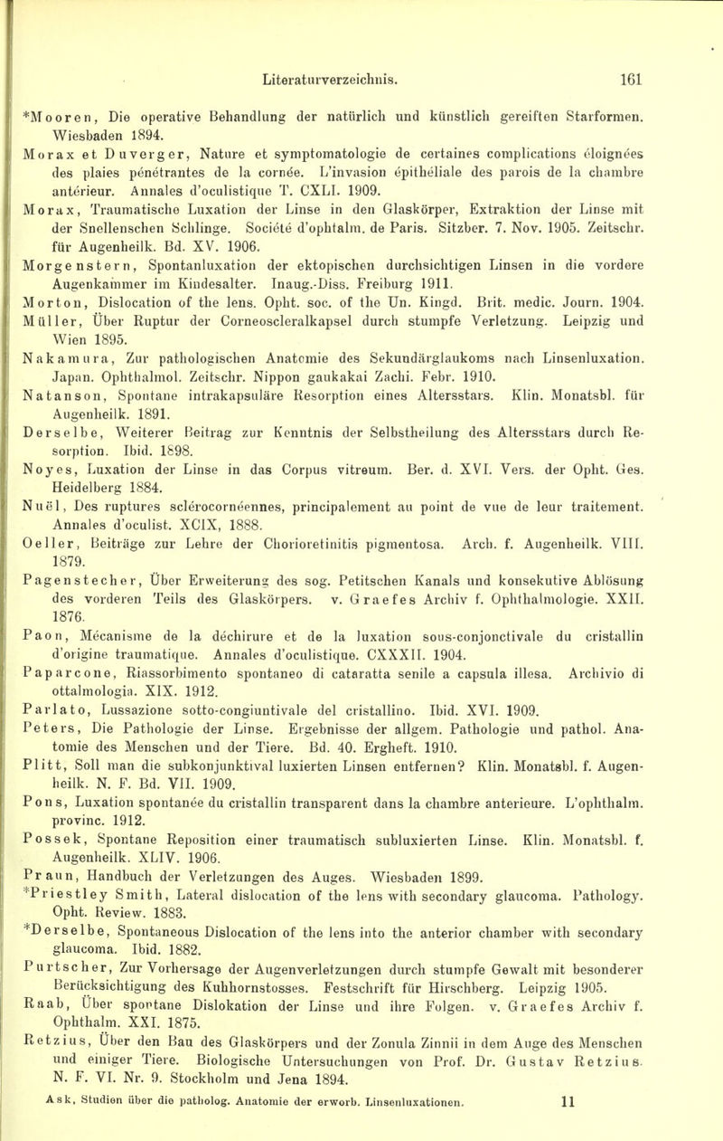 *Mooren, Die operative Behandlung der natürlich und künstlich gereiften Starformen. Wiesbaden 1894. Morax et Duverger, Nature et Symptomatologie de certaines coraplications oloignees des plaies penetrantes de la cornde. L'invasion epitheliale des parois de la chnmbre anterieur. Annales d'oculistique T. CXLI. 1909. Morax, Traumatische Luxation der Linse in den Glaskörper, Extraktion der Linse mit der Snellenschen Schlinge. Societe d'ophtalm. de Paris. Sitzber. 7. Nov. 1905. Zeitschr. für Augenheilk. Bd. XV. 1906. Morgenstern, Spontanluxation der ektopischen durchsichtigen Linsen in die vordere Augenkainmer im Kindesalter. Inaug.-Diss. Freiburg 1911. Morton, Dislocation of the lens. Opht. soc. of the Un. Kingd. Brit. medic. Journ. 1904. Müller, Über Ruptur der Corneoscleralkapsel durch stumpfe Verletzung. Leipzig und Wien 1895. Nakaraura, Zur pathologischen Anatomie des Sekundärglaukoms nach Linsenluxation. Japan. Ophthalmol. Zeitschr. Nippon gaukakai Zachi. Febr. 1910. Natanson, Spontane intrakapsuläre Resorption eines Altersstars. Klin. Monatsbl. für Augenheilk. 1891. Derselbe, Weiterer Beitrag zur Kenntnis der Selbstheilung des Altersstars durch Re- sorption. Ibid. 1898. Noyes, Luxation der Linse in das Corpus vitreum. Ber. d. XVI. Vers, der Opht. Ges. Heidelberg 1884. Nuel, Des ruptures sclerocorneennes, principalement au point de vue de leur traitement. Annales d'oculist. XCIX, 1888. 0eller, Beiträge zur Lehre der Chorioretinitis pigmentosa. Arch. f. Augenheilk. VIII. 1879. Pagenstecher, Über Erweiterung des sog. Petitschen Kanals und konsekutive Ablösung des vorderen Teils des Glaskörpers, v. Graefes Archiv f. Ophthalmologie. XXII. 1876. Paon, Mecanisme de la dechirure et de la luxation sous-conjonctivale du cristallin d'origine traumatique. Annales d'oculistique. CXXXll. 1904. Paparcone, Riassorbimento spontaneo di cataratta senile a Capsula illesa. Archivio di ottalmologia. XIX. 1912. Parlato, Lussazione sotto-congiuntivale del cristallino. Ibid. XVI. 1909. Peters, Die Pathologie der Linse. Ergebnisse der allgem. Pathologie und pathol. Ana- tomie des Menschen und der Tiere. Bd. 40. Ergheft. 1910. Plitt, Soll man die subkonjunktival luxierten Linsen entfernen? Klin, Monatsbl. f. Augen- heilk. N. F. Bd. VII. 1909. Pons, Luxation spontanee du cristallin transparent dans la chambre anterieure. L'ophthalm. provinc. 1912. Pos Sek, Spontane Reposition einer traumatisch subluxierten Linse. Klin. Monatsbl. f. Augenheilk. XLIV. 1906. Praun, Handbuch der Verletzungen des Auges. Wiesbaden 1899. *Priestley Smith, Lateral dislocation of the lens with secondary glaucoma. Pathology. Opht. Review. 1883. *D er selbe, Spontaneous Dislocation of the lens into the anterior chamber with secondary glaucoma. Ibid. 1882. Purtscher, Zur Vorhersage der Augenverletzungen durch stumpfe Gewalt mit besonderer Berücksichtigung des Kuhhornstosses. Festschrift für Hirschberg. Leipzig 1905. Raab, Uber sportane Dislokation der Linse und ihre Folgen, v. Graefes Archiv f. Ophthalm. XXI. 1875. Retzius, Uber den Bau des Glaskörpers und der Zonula Zinnii in dem Auge des Menschen und emiger Tiere. Biologische Untersuchungen von Prof. Dr. Gustav Retzius. N. F. VI. Nr. 9. Stockholm und Jena 1894. Ask, Studien über die patliolog. Anatomie der erworb. Linsenluxationen. 11